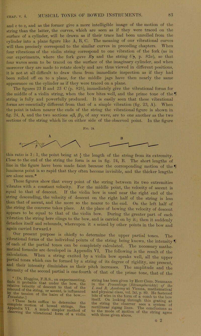 and c to c, and as the former give a more intelligible image of the raotion of the string than the latter, the curves, which are seen as if they were traced on the surface of a cylinder, will be drawn as if tlxeir trace had been unrolled from the cylinder into a plane figure like A, B, C. The meaning of our vibrational curves will then precisely correspond to the similar curves in preceding chapters. When four vibrations of the violin string correspond to one Vibration of the fork (as in our experiments, where the fork gave B'q and the string V\), p. 82a), so that four waves seem to be traced on the surface of the imaginary cylinder, and when moreover they are made to rotate slowly and are thus viewed in different positions, it is not at all difficult to draw them from immediate inspection as if they had been rolled off on to a plane, for the middle jags have then nearly the same appearance on the cylinder as if they were traced on a plane. The figures 23 B and 23 C (p. 826), immediately give the vibrational forms for the middle of a violin string, when the bow bites well, and the prime tone of the U string is fully and powerfully produced. It is easily seen that these vibrational forms are essentially different from that of a simple Vibration (fig. 23, A). When the point is taken nearer the ends of the string the vibrational figure is shown in fig. 24, A, and the two sections aß, ßy, of any wave, are to one another as the two sections of the string which lie on either side of the observed point. In the figure FlO. 24. this ratio is 3 : 1, the point being at the length of the string from its extremity. Ulose to the end of the string the form is as in fig. 24, B. The short lengths of line in the figure have been made faint because the corresponding motion of the If luminous point is so rapid that they often become invisible, and the thicker lengths are alone seen.* These figures show that every point of the string between its two extremities vibrates with a constant velocity. For the middle point, the velocity of ascent is equal to that of descent. If the violin bow is used near the right end of the string descending, the velocity of descent on the right half of the string is less than that of ascent, and the more so the nearer to the end. On the left half of the string the converse takes place. At the place of bowing the velocity of descent appears to be equal to that of the violin bow. Düring the greater part of each Vibration the string here clings to the bow, and is carried on by it; then it suddenly detaches itself and rebounds, whereupon it s seized by otlier points in the bow and again carried forward.f Our present purpose is chiefly to determine the upper partial tones. The vibrational forms of the individual points of the string being known, the inteusity U of each of the partial tones can be completely calculated. The necessary matlie- matical formulte are developed in Appendix VI. The following is the rcsult of the calculation. When a string excited by a violin bow speaks well, all the upper partial tones which can be formed by a string of its degree of rigidity, are present and their mtensity diminishes as their pitch increases. The amplitude and the mtensity of the second partial is one-fourth of that of the prime tone, that of the * tPr- Huggins, F.R.S., on experimenti nncls it probable that under the bow, relative velocity of descent to that of rebound of the string, or ascent, is influeni JVaas*i^^910n °f tllG *mirs the bow f>nrrtThfeSe facts sufficc to determine motion of bowed strings. ! Appendix VI. A much simpler method observing the vibrational form of avfc string has been given by Herr Clem. Neumann m the Proceedings (Sitzungsberichte) of the I. and R. Academy at Vienna, mathematical and physical dass, vol. lxi. p. 89. He fastened bits of wire in the form of a comb to the bow itself. On looking through this grating at the string the observer sees a system of rectilinear zigzag lines. The conclusions as to the mode of motion of the string agree with those given above.