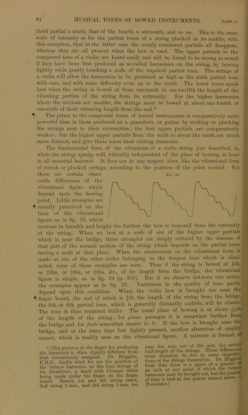 PART I. third partial a ninth, that of the fourth a sixteenth, and so on. This is tho same scale of intensity as for tho partial tones of a string plucked in its middle, with this exception, that in the latter case the evenly numbered partials all disappear, whereas they ave all present when the bow is used. The upper partials in the compound tone of a violin are heard easily and will be found to be strong in sound if they have beeil first produced as so-called harmonics on the string, by bowing lightly wliile gently touching a node of the required partial tone. The strings of a violin will allow the harmonics to be produced as high as the sixth partial tone with ease, and with some difficulty even up to the tenth. The lower tones speak best when the string is bowed at from one-tenth to one-twelfth the length of the vibrating portion of the string from its extremity. For the higher harmonics where the seetions are smaller, the strings must be bowed at about one-fourth or one-sixth of their vibrating length from the end.* H The prime in the compound tones of bowed instrumenta is comparatively more powerful than in those produced on a pianoforte or guitar by striking or plucking the strings near to their extremities; the first upper partials are comparatively weaker; but the higher upper partials from the sixtli to about the tenth are much more distinct, and give these tones their cutting character. The fundamental form of the vibrations of a violin string just described, is, when the string speaks well, tolerably independent of the place of bowing, at least in all essential features. It does not in any respect alter, like the vibrational form of struck or plucked strings, according to the position of the point excited. Yet there are certain obser- vable differences of the vibrational figure which depend upon the bowing point. Little crumples are *\ usually perceived on the lines of the vibrational figure, as in fig. 25, which increase in breadtli and height the further the bow is removed from the extremity of the string. When we bow at a node of one of the higher upper partials , which is near the bridge, these crumples are simply reduced by the absence of that part of the normal motion of the string which depends on the partial tones having a node at that place. When the observation on the vibrational form is made at one of the other nodes belonging to the deepest tone which is elimi- ; nated, none of these crumples are seen. Thus if the string is bowed at |th, j or yths, or fths, or 4ths, &c., of its length from the bridge, the vibrational figure is simple, as in fig. 24 (p. 83/;). But if we observe between two nodes, the crumples appear as in fig. 25. Yariations in the quality of tone partlyl depend upon this condition. When the violin bow is brought too near the II finger board, the end of which is ith the length of the string from the bridge, the 5th or Gth partial tone, which is generally distinctly audible, will be absent. The tone is thus rendered duller. The usual place of bowing is at about TVth | of the length of the string ; for piano passages it is somewhat further from the bridge and for forte somewhat nearer to it. If the bow is brought neai the bridge, and at the same time but lightly prcssed, auother alteration of quality occurs, which is readily seen on the vibrational figure. A mixture is formed of * [The position of the finger for producing the hannonic is often slightly different from that theoretically assigned. Dr. Huggins, F.R.S., kindly tried for me the position of tho Octave hannonic on the four strings of his Stradivari, a mark with Chinese white being made under his finger on the finger board. Result, Ist and 4th string exact, 2nd string 3 mm., and 3rd string 5 mm. too near the nut, out of 165 mm. the actual half length of the strings. These differences must therefore be due to some imperfet - tions of the strings thcmselves. Dr. Huggms finds that there is a spacc of a quarter ot an inch at any point of which the Octave harmonic may be brought out, but the qualm of tone is best at the points named abovc.— Translator.]