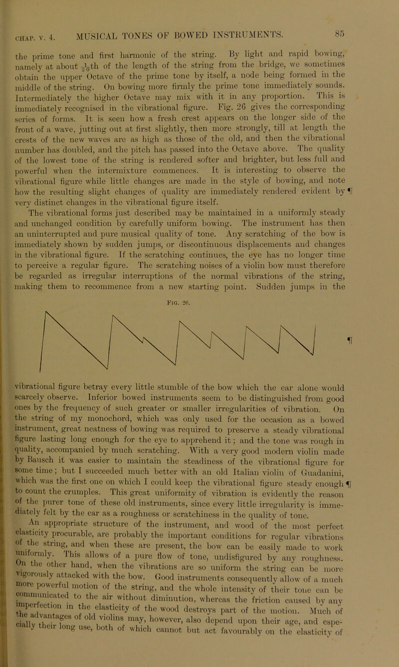 the prim ft tone and first harmonic of the string. By light and rapid bowing, namely at about T,yh 0f the length of the string from the bridge, we sometimes obtain the upper Octave of the prime tone by itself, a node being formed in the middle of the string. On bowing more firmly the prime tone immediately sounds. lntermediately the higher Octave may mix with it in any proportion. This is immediately recogniscd in the vibrational figure. Fig. 26 gives the corresponding series of forms. It is seen how a fresh crest appears on the longer side of the front of a wave, jutting out at first slightly, then more strongly, tili at length the erests of the new waves are as high as those of the old, and then the vibrational number has doubled, and the pitch has passed into the Octave above. The quality of the lowest tone of the string is rendered softer and brighter, but less full and powerful when the intermixture commences. It is interesting to observe the vibratioual figure while little changes are made in the style of bowing, and note how the resultiug slight changes of quality are immediately rendered evident by H very distinct changes in the vibrational figure itself. The vibrational forms just described may be maintained in a uniformly steady and unchauged condition by carefully uniform bowing. The instrument has then an uninterrupted and pure musical quality of tone. Any scratching of the bow is immediately shown by sudden jumps, or discontinuous displacemeuts and changes in the vibrational figure. If the scratching continues, the eye has no longer time to perceive a regulär figure. The scratching noises of a violin bow must therefore be regarded as irregulär interruptions of the normal vibrations of the string, making them to recommence from a new starting point. Sudden jumps in the Fig. 2(i. vibrational figure betray every little stiunble of the bow wliich the ear alone would scarcely observe. Inferior bowed instruments seem to be distinguished from good ones by the frequency of such greater or smaller irregularities of Vibration. On the string of my monochord, which was only used for the occasion as a bowed instrument, great neatness of bowing was required to preserve a steady vibrational figure lasting long enough for the eye to apprehend it; and the tone was rough in quality, accompanied by much scratching. With a very good modern violin made by Bausch it was easier to maintain the steadiness of the vibrational figure for some time; but I succeeded much better with an old Italian violin of Guadanini, which was the first one on which I could keep the vibrational figure steady enough to count the crumples. This great uniformity of Vibration is evidently the reason of the purer tone of these old instruments, since every little irregularity is imme- diately feit by the ear as a roughness or scratchiness in the quality of tone. An appropriate structure of the instrument, and wood of the most perfect elasticity procurable, are probably the important conditions for regulär vibrations of the string, and when these are present, the bow can be easily made to work uniformly. This allows of a pure flow of tone, undisfigured by any roughness. n the other hand> when the vibrations are so uniform the string can be more Vigorously attacked with the bow. Good instruments consequently allow of a much more powerful motion of the string, and the whole intensity of their tone can be • lrn'inicated to the air without diminution, whereas the friction caused by any 2in f® elas^cit7 ^ the wood destroys part of the motion. Much of chllv tC apS ° ° ' 1V1°. *ns may> however, also depend upon their age, and espe- y mir long use, botli of which cannot but act favourably on the elasticity of