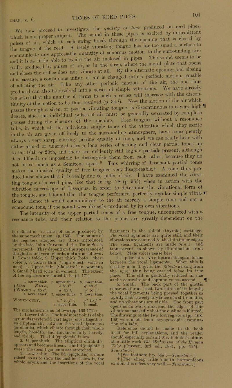 Wc novv proceed to invcstigate the quaMty of tone produced on reed pp es which is our proper subjeet. The sound in tliese pipes is excited by mtermittent yul«es of air which at each swing break throngh the openmg that » closed by the ton-ue of the reed. A freely vibrating tongue has far too small a smface to connnunicate any appreciable qnantity of sonorons motxon and it is as little able to excite the an- mcloscd in pipes. The sound seems really produced by pulses of air, as in the siren, where the metal plate that opens and eloses the orifice does not vibrate at all. By the alternate openmg and closing of a passage, a continuous influx of air is changed mto a periodic motion, capable of affecting the air. Like any other periodic motion of the air the one thus produced can also be resolved into a series of simple vibrations. Wehave abea y remarked that the number of terms in such a series will mcrease with the discon- tinuity of the motion to be thus resolved (p. 34d). Now the motion of the air u hie 1 passes throngh a siren, or past a vibrating tongue, is discontinuous in a very high II de-ree, since the individual pulses of air must be generally separated by complete pauses during the closures of the opening. Free tongues without a resonance tube, in which all the individual simple tones of the Vibration which they excite in the air are given oft“ freely to the surrounding atmosphere, have cousequently always a very sharp, cutting, jarring quality of tone, and we can really hear with either armed or unarmed ears a long series of strong and clear partial tones up to the 16th or 20th, and there are evidently still higher partials present, although it is difficult or impossible to distinguish them from each other, because they do not lie so much as a Semitone apart* Tliis whirring of dissonant partial tones makes the musical quality of free tongues very disagreeable.t A tone thus pro- duced also shows that it is really due to puffs of air. I have examined the a ibia- ting tongue of a reed pipe, like that in fig. 28 (p. 956), when in action vith the Vibration microscope of Lissajous, in Order to determine the vibrational form of the tongue, and I found that the tongue performed perfectly regulär simple vibra- ^ tions. Hence it would communicate to the air merely a simple tone and not a compound tone, if the sound were directly produced by its own vibrations. The intensity of the upper partial tones of a free tongue, unconnected with a resonance tube, and their relation to the prime, are greatly dependent on the is defined as ‘ a series of tones produced by the same mechanism ’ (p. 163). The names of the registers adopted are those introduced by the late John Curwen of the Tonic Sol-fa movement. They depend on the appearance of the glottis and vocal chords, and are as follows : 1. Lower thick, 2. Upper thick (both ‘ ehest voice’), 3. Lower thin (‘high ehest’ voice in men), 4. Upper thin (‘ falsetto ’ in women), 5. Small (‘ head voice ’ in women). The extent of the registers are stated to be (p. 171) 1. lower thick. 2. upper thick. 3. lower thin. /Meh E to a, h to/', g' to c (.WoMEN c to c', d' to/, g' tO c 1. lower thick. 2. upper thick. 3. lower thin. WOMEN ONLY, d to/, gtof 4. upper thin. 5. small. The mechanism is as follows (pp. 163-171) :— 1. Lower thick. Thehindmost points of tlio pyramids (arytenoid cartilages) close together, an elliptical slit between the vocal ligaments (ör chords), which vibrate through their whole length, breadth, and thickness fully, loosely, and visibly. The lid (epiglottis) is low. 2. Upper thick. The elliptical chink dis- appears and becomeslinear. The lid (epiglottis) rises; the vocal ligaments are stretched. 3. Lower thin. The lid (epiglottis) is more raised, so as to show the cushion below it, the whole larynx and the insertions of the vocal ligaments in the shield (thyroid) cartilage. The vocal ligaments are quite still, and their vibrations are confined to the thin inner edges. The vocal ligaments are made thinner and transparent, as sliown by illumination from below. Male voices cease here. 4. Upper thin. An elliptical slit again forms between the vocal ligaments. When this is used by men it gives the falsdto arising from the upper thin heilig carried below its true place. This slit is gradually reduced in size as the contralto and soprano voices ascend. *| 5. Small. The back part of the glottis contracts for at least two-thirds of its length, the vocal ligaments heilig pressed together so tightly that searcely any trace of a slit remains, and no vibrations are visible. The front part opens as an oval chink, and the edges of this vibrate so markedly that the outline is blurred. The drawings of the two lost registers (pp. 168- 169) were made from laryngoscopic examina- tion of a lady. Reference should be made to the book itself for full explanations, and the reader should especially consult Mr. Behnke’s admir- able little work The Mechanism of the Human Voice (Curwen, 3rd ed., 1881, ’ pp. 125).— Translator. ] * [See footnote t p. 56d'.—Translator.] + [The clieap little moutli harmonicons exhibit this effect very well.— Translator.]