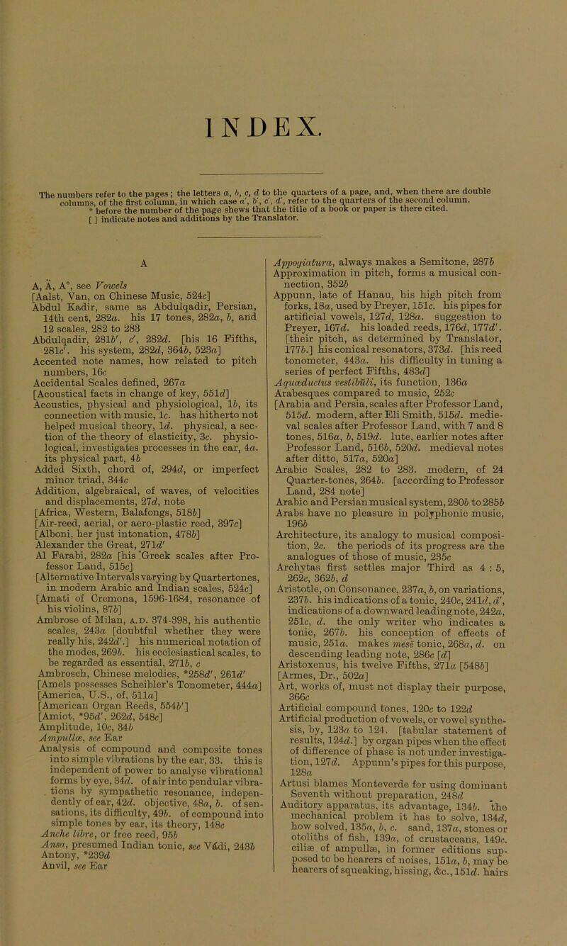 INDEX. The nutnbers refer to the pages; the letters a, b, c, d to the quartevs of a page, and, when there are double cohunns, of the Bist column, in which case a, V, c', d', refer to the quarters of the second column. * before the number of the page shews that the title of a book or paper is there cited. [ ] indicate notes and additions by the Translator. A A, Ä, A°, see Vowels [Aalst, Van, on Chinese Music, 524c] Abdul Kadir, same as Abdulqadir, Persian, 14th cent, 282«. his 17 tones, 282«, 6, and 12 scales, 282 to 283 Abdulqadir, 2816', c', 282d. [his 16 Fifths, 281c'. his System, 282c?, 3646, 523«] Accented note names, how related to pitch numbers, 16c Accidental Scales defined, 267« [Acoustical facts in change of key, 551c?] Acoustics, physical and physiological, 15, its connection with music, lc. has hitherto not helped musical theory, Id. physical, a sec- tion of the theory of elasticity, 3c. physio- logical, investigates processes in the ear, 4«. its physical part, 4b Added Sixth, chord of, 294c?, or imperfect minor triad, 344c Addition, algebraical, of waves, of velocities and displacements, 27d, note [Africa, Western, Balafongs, 5186] [Air-reed, aerial, or aero-plastic reed, 397c] [Alboni, her just intonation, 4786] Alexander the Great, 271c?' Al Farabi, 282« [his ’Greek scales after Pro- fessor Land, 515c] [Alternative Intervals varying by Quartertones, in modern Arabic and Indian scales, 524c] [Amati of Cremona, 1596-1684, resonance of his violins, 876] Ambrose of Milan, a.d. 374-398, his authentic scales, 243« [doubtful whether they were really his, 242c?'.] his numerical notation of the modes, 2696. his ecclesiastical scales, to be regarded as essential, 2716, c Ambrosch, Chinese melodies, *258c?\ 261c?' [Ameis possesses Scheibler’s Tonometer, 444«] [America, U.S., of, 511«] [American Organ Heeds, 5546'] [Amiot, *95c?', 262c?, 548c] Amplitude, 10c, 346 Ampullce, see Ear Analysis of compound and composite tones into simple vibrations by the ear, 33. this is independent of power to analyse vibrational forms by eye, 34c?. of air into pendular vibra- tions by sympathetic resonance, indepen- dently of ear, 42c?. objective, 48«, 6. of sen- sations, its difficulty, 496. of compound into simple tones by ear, its theory, 148c Anche libre, or free reed, 956 Ansa, presumed Indian tonic, see VfCdi, 2436 Antony, *239c? Anvil, see Ear Appoyiatura, always makes a Semitone, 2876 Approximation in pitch, forms a musical con- nection, 3526 Appunn, late of Hanau, his high pitch from forks, 18«, used by Preyer, 151c. his pipes for artificial vowels, 127c?, 128«. Suggestion to Preyer, 167c?. his loaded reeds, 176c?, 177c?'. [their pitch, as determined by Translator, 1776.] his conical resonators, 373c?. [his reed tonometer, 443«. his difficulty in tuning a series of perfect Fifths, 483c?] Aquaeductus vestiMUi, its function, 136« Arabesques compared to music, 252c [Arabia and Persia, scales after Professor Land, 515c?. modern, after Eli Smith, 515c?. medie- val scales after Professor Land, with 7 and 8 tones, 516«, 6, 519c?. lute, earlier notes after Professor Land, 5166, 520d. medieval notes after ditto, 517«, 520«] Arabic Scales, 282 to 283. modern, of 24 Quarter-tones, 2646. [according to Professor Land, 284 note] Arabic and Persian musical System, 2806 to 2856 Arabs have no pleasure in polyphonic music, 1966 Architecture, its analogy to musical composi- tion, 2c. the periods of its progress are the analogues of those of music, 235c Archytas first settles major Third as 4:5, 262c, 3626, d Aristotle, on Consonance, 237«, 6, on variations, 2376. his indications of a tonic, 240c, 241c?, c?', indications of a downward leadingnote, 242«, 251c, d. the only writer who indicates a tonic, 2676. his conception of efiects of music, 251«. makes mese tonic, 268«, d. on descending leading note, 286c [c?] Aristoxenus, his twelve Fifths, 271« [5486] [Armes, Dr., 502«] Art, works of, must not display their purpose, 366c Artificial compound tones, 120c to 122c? Artificial production of vowels, or vowel Synthe- sis, by, 123« to 124. [tabular Statement of results, 124c?.] by organ pipes when the effect of difference of phase is not under investiga- tion, 127c?. Appunn’s pipes for this purpose, 128« Artusi blames Monteverde for using dominant Seventh without preparation, 248c? Auditory apparatus, its advantage, 1346. the mechanical problem it has to solve, 134c?, how solved, 135«, 6, c. sand, 137«, stones or otoliths of fish, 139«, of crustaceans, 149c. cilise of ampullse, in former editions sup- posed to be hearers of noises, 151«, 6, may be hearers of squeaking, hissing, &c., 151c?. hairs