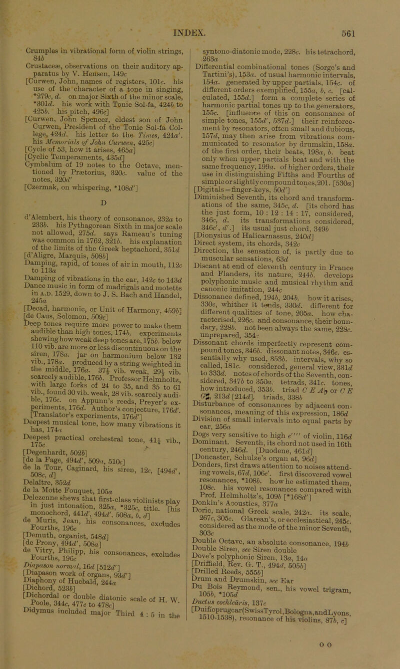 Crumples in vibrational form of violin strings, 8 45 CrustaceiB, observations on their auditory ap- paratus by V. Hensen, 149c [Curwen, John, names of registers, 101c. his use of the character of a tone in singing, *279c, d. on major Sixth of the minor seale, *301 d. his work with Tonic Sol-fa, 4245 to 4255. his pitch, 496c] [Curwen, John Spencer, eldest son of John Curwen, President of the Tonic Sol-fa Col- lege, 424d. his letter to the Times, 424«'. his Memorials uf John Curwen, 425c] [Cyele of 53, how it arises, 465«] [Cyclic Temperaments, 435c/] Cymbalum of 19 notes to the Octave, men- tioned by Pratorius, 320c. value of the notes, 320a” [Czermak, on whispering, *108c/'] D d’Alembert, his theory of consonance, 232« to 2335. his Pythagorean Sixth in major seale not allowed, 275«!. says Rameau’s tuniug was common in 1762, 3215. his explanation of the limits of the Greek heptachord, 351c/ [d’Aligre, Marquis, 5085] Damping, rapid, of tones of air in mouth, 112c to 113« Damping of vibrations in the ear, 142c to 143d Dance music in form of madrigals and motetts m a.d. 1529, down to J. S. Bach and Handel, 245« [Decad, harmonic, or Unit of Harmony, 4595] [de Caus, Solomon, 509c] Deep tones require more power to make them audible than high tones, 1745. experiments shewinghow weak deep tones are, 1755. below 110 vib. are more or less discontinuous on the siren, 178«. jar on harmonium below 132 vib., 178«. produced by a string weighted in the middle, 176«. 37| vib. weak, 29* vib. scarcely audible, 1765. Professor Helmholtz with large forks of 24 to 35, and 35 to 61 \ib., found 30 vib. weak, 28 vib. scarcely audi- ble, 176c. on Appunn’s reeds, Preyer’s ex- periments, 176«!. Author’s conjecture, 176c/' [Translator’s experiments, 176t/'] Deepest musical tone, how many vibrations it has, 174« Deepest practical orchestral tone, 4ip vib., [Degenhardt, 5025] [de la Page, 494c/', 509«, 510c] de la Tour, Caginard, his siren, 12c, [494d 508c, d\ Delaitre, 352d de la Motte Pouquet, 105« Delezenne shews that fhst-class violinists pla in just Intonation, 325«, *325c, title rh monochord, 44ld\ 494«, 508«, 5, d] FoÜrthi teg’ his “f*““- ««*•* [Demuth, Organist, 548c/] [de Prony, 494«!’, 508«] d0Pour7hsPlh96lPP’ hiS C°USOnanC08> exclud£ Diapason normal, 16«! [512c/'] [Diapason work of Organs, 93d'] Diaphony of Hucbald, 244« [Dichord, 5235] [Dichordal or double diatonic seale of H Poole, 344c, 477c to 478c] Didymus included major Third 4 : 5 in tb syntono-diatonic mode, 228c. his tetrachord, 263« Differential combinational tones (Sorge’s and Tartini’s), 153«. of usual harmonic intervals, 154«. generated by upper partials, 154c. of different Orders exemplified, 155«, 5, c. [cal- culated, 155c/. ] form a complete series of harmonic partial tones up to the generators, 155c. [infiuenee of this on consonance of simple tones, 155c/', 537c/.] their reinforce- ment by resonators, often small and dubious, 157c/, may then arise from vibrations com- municated to resonator by drumskin, 158«. of the first Order, their beats, 198«, 5. beat only when upper partials beat and with the same frequency, 199«. of higher Orders, their use in distinguishing Pifths and Fourths of simple orslightly compound tones,201. [530«] [Digitais=finger-keys, 50c/'] Diminished Seventh, its chord and transform- ations of the same, 345c, d. [its chord has the just form, 10 : 12 : 14 : 17, considered, 346c, d. its transformations considered, 346c', d'.J its usual just chord, 3495 [Dionysius of Halicarnassus, 240«!] Direct System, its chords, 342c Direction, the Sensation of, is partly due to muscular sensations, 63d Discant at end of eleventh Century in France and Flanders, its nature, 2445“. develops polyphonic music and musical lhythm and canonic imitation, 244c Dissonance defined, 1945, 2045. how it arises, 330c, whither it tends, 330«!. different for different qualities of tone, 205«. how cha- racterised, 226c. and consonance, their boun- dary, 2285. not been always the same, 228c. unprepared, 354 ; Dissonant chords imperfectly represent com- pound tones, 3465. dissonant notes, 346c. es- sentially why used, 3535. intervals, why so called, 181c. considered, general view, 331c/ to 333c/. notes of chords of the Seventh, con- sidered, 3475 to 350«. tetrads, 341c. tones how introduced, 3535. triad C E A\s or CE GJ, 213c/ [214d]. triads, 3385 Disturbance of consonances by adjacent con- sonances, meaning of this expression, 186c/ Division of small intervals into equal parts bv ear, 256« J Dogs very sensitive to high e of violin, 116c/ Dominant. Seventh, its chord not used in 16th Century, 246c/. [Duodene, 461c/] [Doncaster, Schulze’s organ at, 96c/J Donders, first draws attention to noises attend- ing vowels, 67d, 106c'. first discovered vowel resonances, *1085. how he estimated them, 108c. his vowel resonances compared with Prof. Helmholtz’s, 1095 [*168c/'] Donkin’s Aaoustics, 377« Doric, national Greek seale, 242«. its seale, 267c, 305c. Glarean’s, or ecclesiastical, 245c! considered as the mode of the minor Seventh, x-/uuuie uciave, an absolute consonance, Double Siren, sec Siren double Dove’s polyphonic Siren, 13«, 14cc [Dnffield, Rev. G. T., 494c/, 50551 [Dnlled Reeds, 5555] Drum and Drumskin, sec Ear DU105PO1*10R57mOnä, Sen’’ h'S V°Wel fcrigram> Ductus cochlcäris, 137c [D1ui?PP^ig°ar (S wissTyrol, Boiogna, andLy ons, J.olU-1538), resonance of his violins, 875, c]