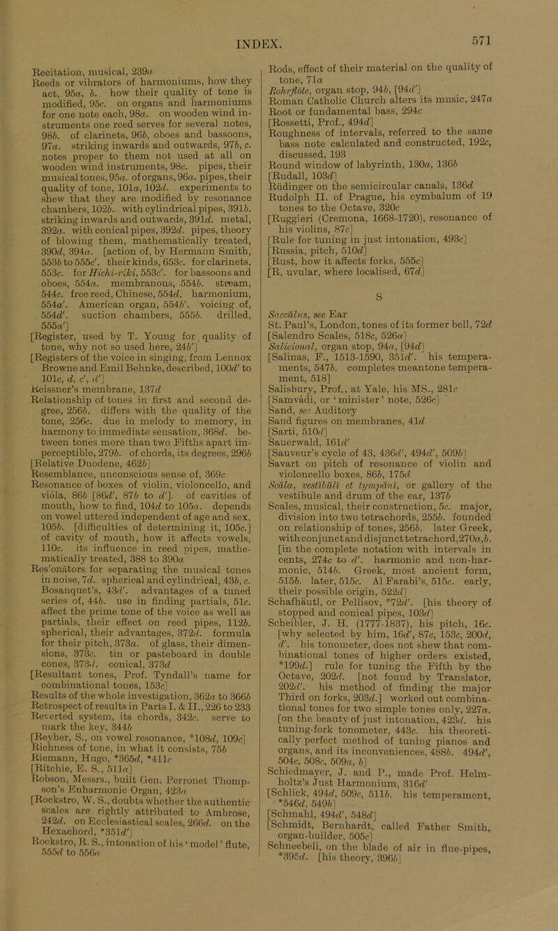 Recitation, musical, 239a Reeds or vibrators of harmoniums, how they act, 95a, 6. how their quality of tone is modiüed, 95c. on Organs and harmoniums for one note each, 98a. on wooden wind in- struments one reed serves for several notes, 986. of clarinets, 96b, oboes and bassoons, 97a. striking inwards and outwards, 97b, c. notes proper to them not used at all on wooden wind instruments, 98c. pipes, their musical tones, 95a. of Organs, 96a. pipes, their quality of tone, 101a, 102d. experiments to shew that they are modified by resonance chambers, 1026. with cylindrical pipes, 3916. striking inwards and outwards, 391c?. metal, 392a. with conical pipes, 392c?. pipes, theory of blowing them, mathematically treated, 390d, 394a. [action of, by Hermann Smith, 5536 to 555c'. their kinds, 653c. for clarinets, 553c. for Hichi-riki, 553c'. for bassoons and oboes, 554a. membranous, 5546. stream, 544c. free reed, Chinese, 554c?. harmonium, 554a'. American organ, 5546'. voicing of, 554dl. suction chambers, 5556. drilled, 555a'] [Register, used by T. Young for quality of tone, why not so used here, 246'] [Registers of the voice in singing, from Lennox Browne and Emil Behnke, described, 100c?' to 101c, d, e', (?'] Reissner’s membrane, 137c? Relationship of tones in first and second de- gree, 2566. differs with the quality of the tone, 256c. due in melody to memory, in harmony to immediate Sensation, 368d. be- tween tones more than two Fifths apart iin- perceptible, 2796. of chords, its degrees, 2966 [Relative Duodene, 4626] Resemblance, unconscious sense of, 369c Resonance of boxes of violin, Violoncello, and viöla, 866 [86c?', S76 to c?']. of cavities of mouth, how to find, 104c? to 105a. depends on vowel uttered independent of age and sex, 1056. [difficulties of dctermining it, 105c.] of cavity of mouth, how it affects vowels, 110c. its influence in reed pipes, mathe- matically treated, 388 to 390cc Res'onätors for separating the musical tones in noise, 7c?. spherical and cylindrical, 436, c. Bosanquet’s, 43(?'. advantages of a tuned series of, 446. use in finding partials, 51c. affect the prime tone of the voice as well as partials, their effect on reed pipes, 1126. spherical, their advantages, 372(/. formula for their pitch, 373a. of glass, their dimen- sions, 373c. tin or pasteboard in double cones, 373-/. conical, 373c? [Resultant tones, Prof. Tyndall’s name for comhinational tones, 153c] Results of the whole investigation, 362a to 3666 Rotrospect of results in Parts I. & II., 226 to 233 Reverted System, its chords, 342c. serve to mark the key, 3446 [Reyher, S., on vowel resonance, *108c?, 109c] Richness of tone, in what it consists, 756 Riemann, Hugo, *365c?, *411r [Ritchie, E. S., 511a] Robson, Messrs., built Gen. Perronet Thomp- son’s Enharmonic Organ, 423a [Rockstro, W. S., doubts whether the authentic scalos are rightly attributed to Ambrose, 242c?. on Ecclesiastical scales, 266c?. on the Hexachord, *351c?'J Rockstro, R. S., intonation of bis * mode! ’ flute 555c? to 556a Rods, effect of their material on the quality of tone, 71a Rohrflöte, organ stop, 946, [94c?'] Roman Catholic Church alters its music, 247a Root or fundamental bass, 294c [Rossetti, Prof., 494c?] Roughness of intervals, referred to the same bass note calculated and constructed, 192c, discussed, 193 Round window of labyrinth, 130a, 1366 [Rudall, 103c?] Riidinger on the semicircular canals, 136c? Rudolph II. of Prague, his eymbalum of 19 tones to the Octave, 320c [Ruggieri (Cremona, 1668-1720), resonance of his violins, 87c] [Rule for tuning in just intonation, 493c] [Russia, pitch, 510c?] [Rust, how it affects forks, 555c] [R, uvular, where localised, 67c?] S Saacülits, see Ear St. Paul’s, London, tones of its former bell, 72c? [Salendro Scales, 518c, 526a] Salidonnl, organ stop, 94a, [94c?] [Salinas, F., 1513-1590, 351c?'. his tempera- ments, 5476. completes meantone tempera- ment, 518] Salisbury, Prof., at Yale, his MS., 281c [Samvadi, or 1 minister ’ note, 526c;] Sand, see. Auditory Sand figures on membranes, 41c? [Sarti, 510-?] Sauerwald, 161c?' [Sauveur’s cycle of 43, 436c?', 494c?', 5096] Savart on pitch of resonance of violin and Violoncello boxes, 866, 175c? Scälct, vestibuli et tympani, or gallery of the Vestibüle and drum of the ear, 1376 Scales, musical, their construction, 5c. major, division into two tetrachords, 2556. foundecl on relationship of tones, 2566. later Greek, withconjunctanddisjuncttetrachord,270a,6. [in the complete notation with intervals in cents, 274c to c?'. harmonic and non-har- monic, 5146. Greek, most ancient form, 5156. later, 515c. Al Farabi’s, 515c. early, their possible origin, 522c?] Schafhäutl, or Pellisov, *72c?'. [his theory of stopped and conical pipes, 103c/] Scheibler, J. H. (1777-1837), his pitch, 16c. [why selected by him, 16c?', 87c, 153c, 200c?, c?'. his tonometer, does not shew that com- binational tones of higher Orders existed, *199c?.] rule for tuning the Fifth by the Octave, 202c?. [not found by Translator, 202c?'. his method of finding the major Third on forks, 203c?.] worked out combina- tional tones for two simple tones only, 227a. [on the beautv of just intonation, 423c?. his tuning-fork tonometer, 443c. his theoreti- cally perfect method of tuning pianos and organs, and its inconveniences, 4886. 494c?', 504c, 508c, 509a, 6] Schicdmaycr, J. and P., made Prof. Helm- holtz’s Just Harmonium, 316c?' [Schlick, 494c?, 509c, 5116. his temperament, *546c?, 5496] [Sclnnahl, 494c?', 548c?] [Schmidt, Benihardt, called Father Smith, organ-builder, 505c] Schneebeli, on the blade of air in flue-pipes. *395c?. [his theory, 3966]