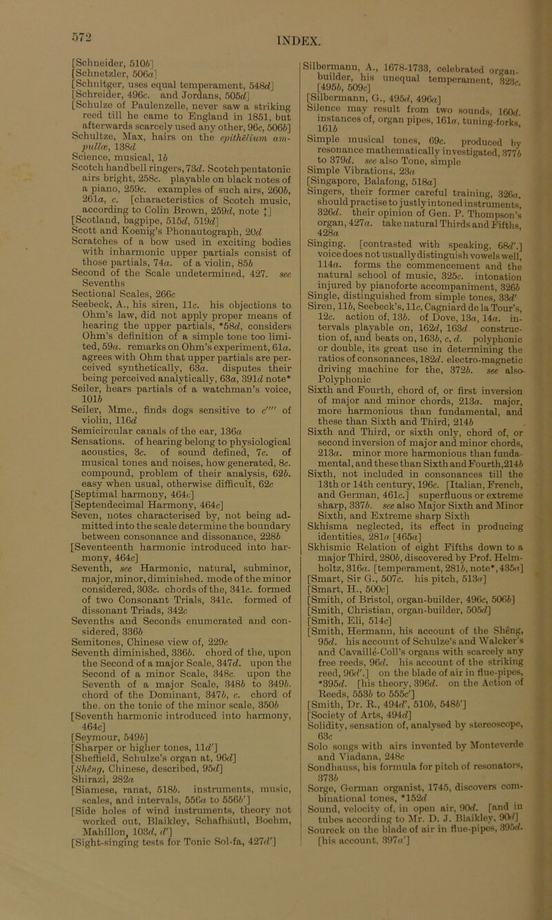 [Schneider, 510//] [Schnetzlor, 506«] [Schnitger, uses equal temperament, 548c/j [Schreider, 496c. and Jordans, 505«!] [Schulze of Paulenzelle, never saw a striking reed tili he came to England in 1851, but afterwards scarcely used any other, 96c, 5065] Schultze, Max, hairs on the cpithelivm n.m- pullee, 138c/ Science, musical, 15 Scotch handbell ringers, 73cZ. Scotch pentatonic airs bright, 258c. playable on black notes of a piano, 259c. examples of such airs, 2605, 261«, e. [characteristics of Scotch music, according to Colin Brown, 259d, note [] [Scotland, bagpipe, 515c/, 519c/] Scott and Koenig’s Phonautograph, 2OcZ Scratches of a bow used in exciting bodies with inharmonic upper partials consist of those partials, 74«. of a violin, 855 Second of the Scale undetermined, 427. sec Sevenths Sectional Scales, 266c Seebeck, A., his siren, 11c. his objections to Ohm’s law, did not apply proper means of hearing the upper partials, *58cZ, considers Ohm’s definition of a simple tone too limi- ted, 59«. remarks on Ohm’s experiment, 61«. agrees with Ohm that upper partials are per- ceived synthetically, 63«. disputes their being perceived analytically, 63«, 391c/ note* Seiler, hears partials of a watchman’s voice, 1015 Seiler, Mme., finds dogs sensitive to c of violin, 116c/ Semicircular canals of the ear, 136« Sensations. of hearing belong to physiological acoustics, 3c. of sound defined, 7c. of musical tones and noises, how generated, 8c. compound, problem of their analysis, 625. easy when usual, otherwise difficult, 62c [Septimal harmony, 464c] [Septendecimal Harmony, 464c] Seven, notes characterised by, not being ad- mitted into the scale determine the boundary between consonance and dissonance, 2285 [Seventeenth harmonic introduced into har- mony, 464c] Seventh, sce Harmonic, natural, subminor, major, minor, diminished. mode of the minor considered, 303c. cbords of the, 341c. formed of two Consonant Trials, 341c. formed of dissonant Triads, 342c Sevenths and Seconds enumerated and con- sidered, 3365 Semitones, Chinese view of, 229c Seventh diminished, 3365. chord of the, upon the Second of a major Scale, 347c/. upon the Second of a minor Scale, 348c. upon the Seventh of a major Scale, 3485 to 3495. chord of the Dominant, 3475, c. chord of the, on the tonic of the minor scale, 3505 [Seventh harmonic introduced into harmony, 464c] [Seymour, 5495] [Sharper or higlier tones, 11 c/'] [Sheffield, Schulze’s organ at, 96c/] [SMng, Chinese, described, 95c/] Shirazi, 282« [Siamese, ranat, 5185. instrumenta, music, scales, and intervals, 556« to 5565'] [Side holes of wind instruments, theory not worked out, Blaikley, Schafhäutl, Boehm, Mahillon, 103c/, c/'] [Sight-singing tests for Tonic Sol-fa, 427c/'] Silbermann, A., 1678-1733, celebrated organ- builder, his unequal temperament 32fl/* [4955, 509c] ’ [Silbermann, G., 495c/, 496«] Silence may result from two sounds, 160c/ 1615anCeS °f’ °rgan Pil>eR’161“’ tuning’forksi Simple musical tones, 69c. produced by resonance mathematically investigated, 3775 to 379c/. sec also Tone, simple Simple Vibrations, 23« [Singapore, Balafong, 518a] Singers, their former careful training, 326«. should practise to justly intoned instruments, 326c/. their opinion of Gen. P. Thompson’« organ, 427«. take natural Thirds and Fifths 428« Singing. [contrasted with speaking, 68c/'.] voice does not usuallydistinguishvowelswell, 114«. forms the commenccment and the natural school of music, 325c. intonation injured by pianoforte accompanimcnt, 3265 Single, distinguished from simple tones, 33c/' Siren, 115, Seebeck’s, 11c, Cagniard de la Tour’s, 12c. action of, 135. of Dove, 13«, 14«. in- tervals playable on, 162c/, 163c/ construe- tion of, and beats on, 1635, c, cZ. polyphonic or double, its great use in determining the ratios of consonances, 182tf. electro-magnetic driving machine for the, 3725. see also- Polyphonic Sixth and Fourth, chord of, or first inversion of major and minor chords, 213«. major, more harmonious than fundamental, and these than Sixth and Third, 2145 Sixth and Third, or sixth only, chord of, or second inversion of major and minor chords, 213«. minor more harmonious than funda- mental, and these than Sixth andFourth,2145 Sixth, not included in consonances tili the 13th or 14th Century, 196c. [Italian, Frencb, and German, 461c.] superfluous or extreme sharp, 3375. sce also Major Sixth and Minor Sixth, and Extreme sharp Sixth Skhisma neglected, its effect in producing identities, 281«. [465«] Skhismic Relation of eight Fifths down to a major Third, 2805, discovered by Prof. Helm- holtz, 316«. [temperament, 2815, note*,435«] [Smart, Sir G., 507c. his pitch, 513«] [Smart, H., 500c] [Smith, of Bristol, organ-builder, 496c, 5065] [Smith, Christian, organ-builder, 505c/] [Smith, Eli, 514c] [Smith, Hermann, his account of the Sheng, 95d. his account of Schulze’s and Walcker’s and Cavaille-Coll’s Organs with scarcely any free reeds, 96c/. his account of the striking reed, 96c/'.] on the blade of air in flue-pipes, *395d. [his theory, 396c/. on the Action of Reeds, 5535 to 555c'] [Smith, Dr. R., 494c/', 5105, 5485'] [Society of Arts, 494c/] Soliditv, Sensation of, analysed by stereoscope, 63c ‘ Solo songs with airs invented by Monteverde and Viadana, 248c Sondhauss, his formula for pitch of resonators, 3735 Sorge, German Organist, 1745, discovers com- binational tones, *152d Sound, velocity of, in open air, 90c/. [and in tubes according to Mr. D. J. Blaikley, 90c/] Soureck on the blade of air in flue-pipes, 395c/. [his account, 397«.']
