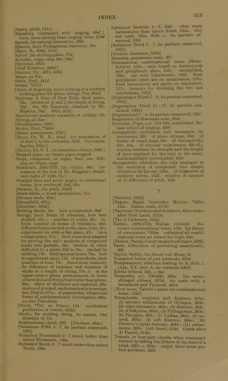 [Spain, pitch, 511a] [Speaking contrasted witb singing, 68c?'.] voice, more jarring than singing voice, 113c? Speech, its natural intonation, 238c Spheres, thoir Pythagorean harmony, 15a [Spiee, R., 502c?, 5116] Spinet [its striking-place, 77d] Spitzflöte, organ stop, 94a [94c? j [Spontini, 4976] [Staff Notation, 426c?'] [Stainer, Dr., 4976, 5056] Stapes, sec Ear Stark, Prof., 241c? Stefan, *377cl [Stein of Augsburg, kiiew notbingof a uniform striking-place for piano strings, 77c?, 504c?] Steinway & Sons of New York, their piano, 76a. [strikes at T-7 and J- tbe lengtb of string, 76e?'. tbe 9tb harmonic obtained by Mr. Hipkins, 76c?'. 507d, 5116] Stereoscope analyses Sensation of solidity, 63c Stirrup, see Ear [Stockbausen, 4956] Stokes, Prof., *383c? [Stone, astronomer, 173c'] [Stone, Dr. W. H., 494c?. bis restoration of 16 foot C, to tbe orchestra, 5526. bis contra- fagotto, 553«'] [Stoney, Dr. G. J., on charaeters of keys, 550c'] Stopped pipes, sec Organ pipes stopped Stops, compound, on organ, tbeir use, 206c. also sec Organ stops Stradivari, 1644-1737, bis violins, 866. [re- sonance of tbe box of Dr. Huggins’s Stradi- vari violin of 1708, 87c'] Straight lines and acute angles in vibrational forms, bow produced, 34c?, 35a [Strauss, E., bis pitcb, 555c?] Straw-fiddle, a wood harmonicon, 71« [Stream reeds, 554c] [Streatfield, 497a] [Streicher, 502c?] Striking Reeds, 95c. bow constructed, 96c?' Strings, tbeir forms of Vibration, bow best studied, 456, c. number of nodes, 46c. in- finite number of forms of Vibration, 46c?. different forms excited at tbe same time, 47c. experiment on, witb a flat piano, 47c. [on a cottage piano, 47c?.] tbeir tones best adapted for proving tbe ear’s analysis of compound tones into partials, 52a. motion of, wben deflected by a point, 53c? to 54c. excited by striking, 746. tbeir musical tones, 74a. bow to experiment upon, 756. of pianoforte, tbeir qualities of tone, 79c. theoretical intensity for difierence of hammer and duration of stroke at 4 lengtb of string, 79a, 6. in tbe upper octaves prime predominant, in lower octaves 2ud and 3rd partial louder than prime, 80a. effect of tbickness and material, 80a. motion of plucked, mathematically investiga- ted, 374c? to 377a. of pianofortes, vibrational forms of, mathematically investigated, 380a. sce also Pianoforte [Stroh, *75c?', see Preece, 124. synthetical production of vowels, 542c?] Stroke, for exciting string, its nature, 74c?. duration of, 75e Subdominant chord, 293. [Duodene, 462a] [Subminor Eifth 5 : 7, its partials examined, 195c] Subminor Fourtoenth 2 : 7 much better than minor Tbirteenth, 196a Subminor Tenth 3 : 7 much better than minor Tenth, 196« Subminor Seventh 4:7, 49c?'. often more harmonious than minor Sixtb, 195a. wby not used, 195a, 2136, c. its partials ex- amined, 1956 [Subminor Third 6 : 7, its partials examined, 195c] [Suction ehambers, 5556] Sumatra, pentatonic scale, 257 Summational combinational tones (Helm- holtz’s), 153a. only heard on barmonium and polypbonic siren, 155c. exemplified, 156a. are very inharmonic, 1566. from polyphonic siren act on membranes, 157a. from barmonium act partly on resonators, 157c. [reasons for doubting the two last conclusions, 157c?] [Supermajor Tbird 7 : 9, its partials examined, 195c?] [Superminor Third 14 : 17, its partials exa- mined, 195c?] [Supersecond 7 : 8, its partials examined, 195c] Suspension of dissonant note, 3546 Sylvester, Pope, a.d. 314-335, establisbed Ro- man school of singing, 239« Sympathetic oscillation and resonance, its mechanics, 366. of piano strings, 38c?. of bodies of small mass, 39c. of tuning-forks, 39c?, 40«. of circular membranes, 40c-41c. relation between its strengtb and the lengtb of time required for the tone to die away, mathematically investigated, 405c Sympathetic Vibration, the only analogue to- tbe resolution of compound into simple vibrations by tbe ear, 129«. of expansion of auditory nerves, 1426. relation of amount of, to difierence of pitcb, 142c T [Tadolini, 510c?] [Tagore, Rajab Sourindro Mohun, *243c?- 514c. Indian scale, 517c?] [Tambour, Northern and Southern, their scales after Prof. Land, 517a] [Tar of Casbmere, 522a] Tartini, 1692-1770, Italian Violinist. dis- eovers combinational tones, 152c. bis theory of consonance, *232«. estimated all combi- national tones an octave too high, 62« [Taskin, Pascal, Court harpisebord tuner, 5096] Taste, difficulties of perceiving analvtically, ß36 Taylor, Sedley, his Sound and Music, 6c Tempered fusion of just intervals, 337c? Temperament, relations leading to it, 3126, c- [App. XX. sect. A, see contents 430c?] Terms defined, 236, c, 24« Terpander, b.c. 700-650, 249«. his seven- stringed citbara, 257d. his scale witb a tetrachord and Trichord, 267c? [ Terzi suoni, Tartini’s name for combinational tones, 152c?] Tetrachords, conjunct and disjunct, 255«; (1) ancient enharmonic of Olympos, 2626; (2) older chromatic, 262c; (3) diatonic, 262c; (4) of Didymus, 263a; (5) Pythagorean, 2636 ; (6) Pbrygian, 263c; (7) Lydian, 263c; (8) un- used, 263c?; (9) soft diatonic, 264«; (10) Ptolemy’s equal diatonic, 2646; (11) enhar- monic, 2656. [old Greek, 512c?. Greek after Al Farabi, 512c?] Tetrads, or four-part cbords, wben consonant formed by taking tbe Octave of one tone of a triad, 2226, <•, 223«. major, tbeir most per- fect positions, 223c