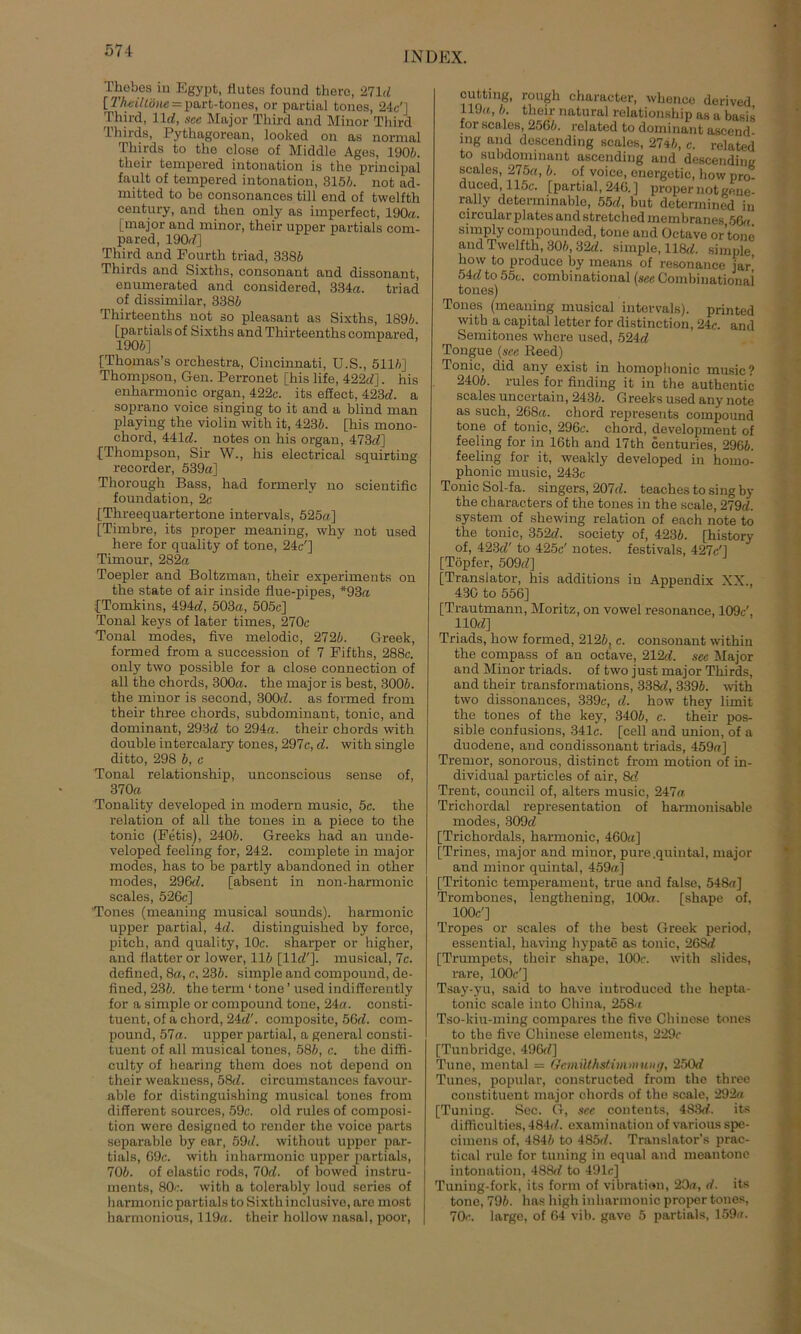 Tliebes iu Egypt, Mutes found thero, 271«! [ ThciUöne = part-tones, or partial tones, 24c'] Third, 11«!, see Major Tkird and Minor Third Thirds, Pytkagorean, looked on as normal Thirds to the close of Middle Ages, 1906. their tempered intonation is the principal fault of tempered intonation, 315/;. not ad- mitted to be consonances tili end of twelfth Century, and tken only as imperfect, 190a. [major and minor, their upper partials com- pared, 190;/] Third and Fourth triad, 3386 Thirds and Sixths, consonant and dissonant, enumerated and considered, 334a. triad of dissimilar, 3386 Thirteenths not so pleasant as Sixths, 1896. [partials of Sixths and Thirteenths compared, 1906] [Tkomas’s orchestra, Cincinnati, U.S., 5116] Thompson, Gen. Perronet [his life, 422d]. his enharmonic organ, 422c. its efiect, 423d. a soprano voice singing to it and a blind man playing the violin witk it, 4236. [his mono- ckord, 441 cZ. notes on his organ, 473cZ] [Thompson, Sir W., his electrical squirting recorder, 539a] Thorough Bass, had formerlv no scientific foundation, 2c [Threequartertone intervals, 525a] [Timbre, its proper meaning, why not used here for quality of tone, 24c'] Timour, 282a Toepler and Boltzman, their experiments on the state of air inside flue-pipes, *93a [Tomkins, 494cZ, 503a, 505c] Tonal keys of later times, 270c Tonal modes, five melodic, 2726. Greek, formed from a succession of 7 Fifths, 288c. only two possible for a close connection of all the chords, 300a. the major is best, 3006. the minor is second, 300;/. as formed from their three chords, subdominant, tonic, and dominant, 293t/ to 294a. their chords with double intercalary tones, 297c, cZ. with single ditto, 298 6, c Tonal relationship, unconscious sense of, 370a Tonality developed in modern music, 5c. the relation of all the tones in a piece to the tonic (Fetis), 2406. Greeks had an unde- veloped feeling for, 242. complete in major modes, has to be partly abandoned in other modes, 296c/. [absent in non-harmonic scales, 526c] Tones (meaning musical sounds). harmonic upper partial, 4d. distinguished by force, pitck, and quality, 10c. sharper or higher, and Matter or lower, 116 [11c/']. musical, 7c. defined, 8a, c, 236. simple and compound, de- Mned, 236. the term ‘ tone ’ used indifferently for a simple or compound tone, 24a. consti- tuent, of a chord, 24c/'. composite, 56d. com- pound, 57a. upper partial, a general consti- tuent of all musical tones, 586, c. the diffi- culty of hearing them does not depend on their weakness, 58d. circumstances favour- able for distinguishing musical tones from different sources, 59c. old rules of composi- tion were designed to render the voice parts soparable by ear, 59d. without upper par- tials, 69c. with inharmonic upper partials, 706. of elastic rods, 70d. of bowed instru- ments, 80c. with a tolerably loud series of harmonic partials to Sixthinclusivo, are most harmonious, 119a. their hollow nasal, poor, cutting, rougk character, whence derived 119a, 6. their natural relationship as a basis for scales, 2566. related to dominant ascend mg and descending scales, 2746, c. related to subdominant ascending and descendin« scales, 275a, 6. of voice, energetic, how pro- duced, 115c. [partial, 246. ] proper not gene- rally determinable, 55d, but detennined iu circularplates and stretched membranes 56a simply compounded, tone and Oetave or’tone and Twelfth, 306, 32cZ. simple, 118c/. simple how to produce by means of resonance jar| 54c/ to 55c. combinational (see Combinationai tones) Tones (meaning musical intervals). printed with a Capital letter for distinction, 24c. and Semitones whore used, 524d Tongue (see Reed) Tonic, did any exist in homophonic music? 2406. rules for Unding it in the authentic scales uncertai n, 2436. G reeks used any note as such, 268a. chord represents compound tone of tonic, 296c. chord, development of feeling for in 16th and 17th centuries, 2966. feeling for it, weakly developed in homo- phonic music, 243c Tonic Sol-fa. singers, 207cZ. teaches to sing by the characters of the tones in the scale, 279c/. System of shewing relation of each note to the tonic, 352d. society of, 4236. [history of, 423c/' to 425c' notes. festivals, 427c'] [Töpfer, 509c/] [Translator, his additions iu Appendix XX., 430 to 556] [Trautmann, Moritz, on vowel resonance, 109c', 110c/] Triads, how formed, 2126, c. consonant withiu the compass of an oetave, 212d. see Major and Minor triads. of two just major Thirds, and their transformations, 338c/, 3396. with two dissonances, 339c, cZ. how they lünit the tones of the key, 3406, c. their pos- sible confusions, 341c. [cell and union, of a duodene, and condissonaut triads, 459a] Tremor, sonorous, distinct from motion of in- dividual particles of air, 8c/ Trent, council of, alters music, 247a Trichordal representation of harmonisable modes, 309d [Trichordals, harmonic, 460a] [Trines, major and minor, pure.quintal, major and minor quintal, 459a] [Tritonic temperameut, true and false, 548a] Trombones, lengthening, 100a. [shape of, 100c'] Tropes or scales of the best Greek period, essential, having hypate as tonic, 268d [Trumpets, their shape, 100c. with slides, rare, 100e'] Tsay-yu, said to have iutroduced the hepta- tonic scale into China, 258a Tso-kiu-ming compares the Mve Chinese tones to the Mve Chinese elements, 229c [Tunbridge, 496c/] Tune, mental = Ocmiithstimmung, 250d Times, populär, constructed from the three coustituent major chords of the scale, 292a [Tuniug. Sec. G, sec contents, 4S3c/. its difficulties, 484c/. examination of various spe- cimens of, 4846 to 485c/. Translator’s prac- tical rule for tuning in equal and meantone intonation, 488c/ to 491c] Tuning-fork, its form of Vibration, 20a, d. its tone, 796. has high inharmonic proper tones, 70c. large, of 64 vib. gave 5 partials, 159a.