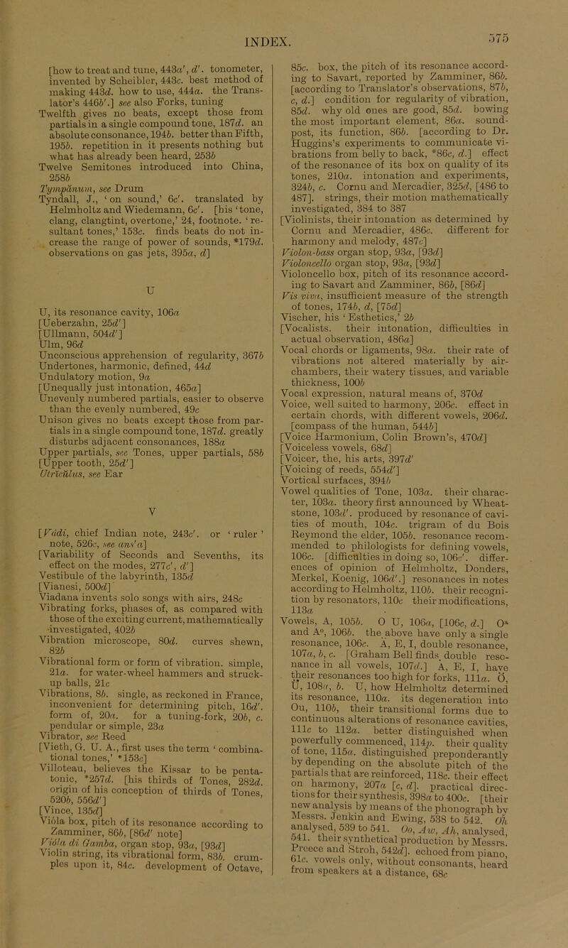 Ö75 [how to treat and tune, 443a', d'. tonometer, invented by Sckeibler, 443c. best mctkod of making 443(6. how to use, 444a. tke Trans- lators 4466'.] see also Forks, tuning Twelfth gives no beats, except those from partials in a single compound tone, 187d. an absolute oonsonance, 1946. better than Fiftk, 1956. repetition in it presents nothing but what kas already been keard, 2536 Twelve Semitones introduced into China, 2586 Tympänum, see Drum Tyndall, J., ‘ on sound,’ 6c'. translated by Helmholtz and Wiedemann, 6c'. [bis ‘tone, clang, clangtint, overtone,’ 24, footnote. ‘re- sultant tones,’ 153c. finds beats do not in- crease the ränge of power of sounds, *179(6. observations on gas jets, 395a, <6] U U, its resonance cavity, 106a [Ueberzahn, 25(6'] [Ullmann, 504(6'] Ulm, 96d Unconscious apprekension of regulärity, 3676 Undertones, karmonic, defined, 44c6 Undulatory motion, 9a [Unequally just intonation, 465a] Unevenly numbered partials, easier to observe tkan tke evenly numbered, 49c Unison gives no beats except tkose from par- tials in a single compound tone, 187(6. greatly disturbs adjacent consonanees, 188a Upper partials, see Tones, upper partials, 586 [Upper tooth, 25(6'] Utricülus, see Ear V [ V<idi, chief Indian note, 243c'. or 1 ruler ’ note, 526c, see ans'a\ [Variability of Seconds and Seventks, its effect on tke modes, 277c', (6'] Vestibüle of the labyrinth, 135(6 [Vianesi, 500(6] Viadana invents solo songs with airs, 248c Vibrating forks, phases of, as compared witk those of tke exciting current, mathematically -investigated, 4026 Vibration microscope, 80(6. curves shewn, 826 Vibrational form or form of Vibration, simple, 21a. for water-wkeel hammers and struck- up balls, 21c Vibrations, 86. single, as reckoned in France, inconvenient for determining pitck, 16(6'. form of, 20a. for a tuning-fork, 206, c. pendnlar or simple, 23a Vibrator, see Reed [\ ietk, G. U. A., first uses tke term 1 combina- tional tones,’ *153c] Villoteau, believes the Kissar to be penta- tonic, *257(6. [kis tkirds of Tones, 282d. origin of kis conception of thirds of Tones 5206, 556(6'] [Vince, 135(6] \ iola box, pitck of its resonance accordina to Zamminer, 866, [86(6' note] Vjöla di Gainba, organ stop, 93a, [93(6] Viohn string, its vibrational form, 836. crum- ples upon it, 84c. development of Octave, 85c. box, the pitch of its resonance accord- ing to Savart, reported by Zamminer, 866. [according to Translator’s observations, 876, c, (6.] condition for regularity of Vibration, 85d. wky old ones are good, 85d. bowing tke most important element, 86a. sound- post, its function, 866. [according to Dr. Huggins’s experiments to communicate vi- brations from belly to back, *86c, (6.] effect of tke resonance of its box on quality of its tones, 210a. intonation and experiments, 3246, c. Cornu and Mercadier, 325(6, [486 to 487]. strings, tkeir motion mathematically investigated, 384 to 387 [Violinists, tkeir intonation as determined by Cornu and Mercadier, 486c. different for harmony and melody, 487c] Violon-bass organ stop, 93a, [93(6] Violoncello organ stop, 93a, [93(6] Violoncello box, pitck of its resonance accord- ing to Savart and Zamminer, 866, [86(6] Vis v'mi, insufficient measure of tke strength of tones, 1746, (6, [75(6] Vischer, kis ‘ Esthetics,’ 26 [Vocalists. tkeir intonation, difkculties in actual observation, 486a] Vocal ckords or ligaments, 98a. tkeir rate of vibrations not altered materially by air- ckambers, tkeir watery tissues, and variable tkickness, 1006 Vocal expression, natural means of, 370d Voice, well suited to harmony, 206c. efiect in certain ckords, witk different vowels, 206(6. [compass of tke human, 5446] [Voice Harmonium, Colin Brown’s, 470(6] [Voiceless vowels, 68(6] [Voicer, tke, his arts, 397d' [Voicing of reeds, 554(6'] Vortical surfaces, 3946 Vowel qualities of Tone, 103a. their ckarac- ter, 103a. theory first announced by Wkeat- stone, 103(6'. produced by resonance of cavi- ties of mouth, 104c. trigram of du Bois Reymond the elder, 1056. resonance recom- mended to philologists for defining vowels, 106c. [difficulties in doing so, 106c'. differ- ences of opinion of Helmholtz, Donders, Merkel, Koenig, 106(6'.] resonances in notes according to Helmholtz, 1106. tkeir recogni- tion by resonators, 110c tkeir modifications, 113a Vowels, A, 1056. O U, 106a, [106c, (6.] O“ and A°, 1066. the above kave only a single resonance, 106c. A, E, I, double resonance, 107a, 6, c. [Graham Bell finds double reso- uance in all vowels, 107(6.] Ä, E, I, kave tkeir resonances too kigk for forks, lila. Ö, Ü, 108((, 6. U, kow Helmholtz determined its resonance, 110a. its degeneration into Ou, 1106, tkeir transitional forms due to continuous alterations of resonance cavities, 111c to 112a. better distinguished when powerfully commenced, 114p. tkeir quality of tone, 115a. distinguished preponderantly by depending on the absolute pitck of tke partials tkat are reinforced, 118c. tkeir effect on harmony, 207a [c, (6]. practical direc- tions for their synthesis, 398a to 400c. [tkeir new analysis by means of tke phonograph by Messrs. Jenkin and Ewing, 538 to 542 ü), analysed, 539 to 541. üo, A w, Ah, anaiysed, 541. their syntketical production by Messrs. Preece and Stroh, 542d]. eclioed from piano, 61c. vowels only, witkout consonants, keard from Speakers at a distance, 68c