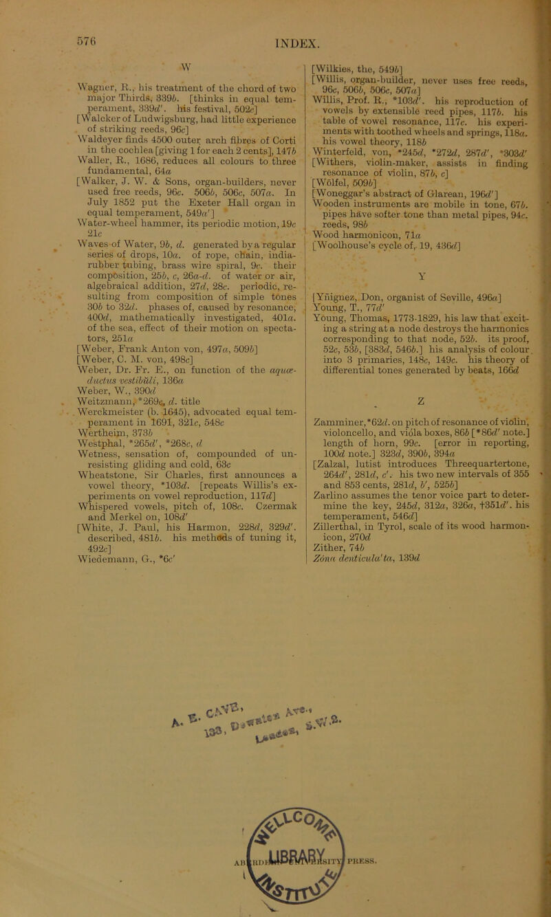 W Wagner, R. Iiis treatment of the chordof two major Tliirds, 8396. [thinlcs in eqnal tem- perament, 339(7'. bis festival, 502c] [ Walcker of Ludwigsburg, had little experienco of striking reeds, 96c] Waldeyer finds 4500 outer arch fibrös of Corti in tho cochlea [giving 1 for each 2 cents], 1476 Waller, R., 1686, reduces all colours to tbree fundamental, 64« [Walker, J. W. & Sons, organ-builders, never used free reeds, 96c. 506/;, 506c, 507«. In July 1852 put the Exeter Hall organ in equal temperament, 549«'] 1 Water-wheel hammer, its periodic motion, 19c 21c Waves of Water, 96, d. generated bya regulär series of drops, 10«. of rope, chain, india- rubber tubing, brass wire spiral, 9c. their compösition, 256, c, 26a-d. of water or air, algebraical addition, 27d, 28c. periodic, re- sulting frorn composition of simple tones 306 to 32d. phases of, caused by resonance, 400d, mathematically investigated, 401«. of the sea, effeet of their motion on specta- tors, 251« [Weber, Frank Anton von, 497«, 509/;] [Weber, C. M. von, 498c] Weber, Dr. Fr. E., on function of the aqiue- dudus vcstibüli, 136« Weber, W., 390;/ Weitzmaun, *269c, d. title Werckmeister (b. 1645), advocated equal tem- perament in 1691, 321c, 548c Wertheini, 3736 Westphal, *265(7', *268c, d Wetness, Sensation of, compounded of un- resisting gliding and cold, 63c Wheatstone, Sir Charles, first announces a vowel theory, *103(7. [repeats Willis’s ex- periments on vowel reproduetion, 117(7] Whispered vowels, pitch of, 108c. Czermak and Merkel on, 108(7' [White, J. Paul, his Harmon, 228c7, 329(7'. described, 4816. his methöds of tuning it, 492c] Wiedemann, G., *6c' [Wilkies, the, 5496] [Willis, organ-builder, never uses free reeds 96c, 5066, 506c, 507((] Willis, Prof. R., *103(7'. his reproduetion of vowels by extensible reed pipes, 1176. his table of vowel resonance, 117c. his experi- ments with toothed wheels and springs, 118a. his vowel theory, 1186 Winterfeld, von, »245(7, *272(7, 287c7', *303(7' [Withers, violin-maker, assists in finding resonance of violin, 876, c] [Wölfel, 5096] [Woneggar’s abstract of Glarean, 196c7'] Wooden instruments are mobile in tone, 676. pipes liäve softer tone than metal pipes, 94c. reeds, 986 Wood harmonicon, 71« [Woolhouse’s cycle of,. 19, 436c7] Y [Ynignez, Don, Organist of Seville, 496a] Young, T., 77(7' Young, Thomas, 1773-1829, his law that excit- ing a string at a node destroys the hannonics corresponding to that node, 526. its proof, 52c, 536, [383(7, 5466.] his analysis of colour into 3 primaries, 148c, 149c. his theory of differential tones generated by beats, 166(7 Z Zamminer, *62(7. on pitch of resonance of violin', Violoncello, and viölaboxes, 866 [*86(7' note.] length of horn, 99c. [error in reporting, 100(7 note.] 323(7, 3906, 394« [Zalzal, lutist introduces Threequartertone, 264c/', 281(7, c'. his two new intervals of 355 and 853 cents, 281(7, 6', 5256] Zarlino assumes the tenor voice part to deter- mine the key, 245(7, 312«, 326«, +351(7'. his temperament, 546(7] Zillerthal, in Tyrol, scale of its wood harmon- icon, 270(7 Zither, 746 Zönn dcnticula'ta, 139(7 Q * . <,*> 2-