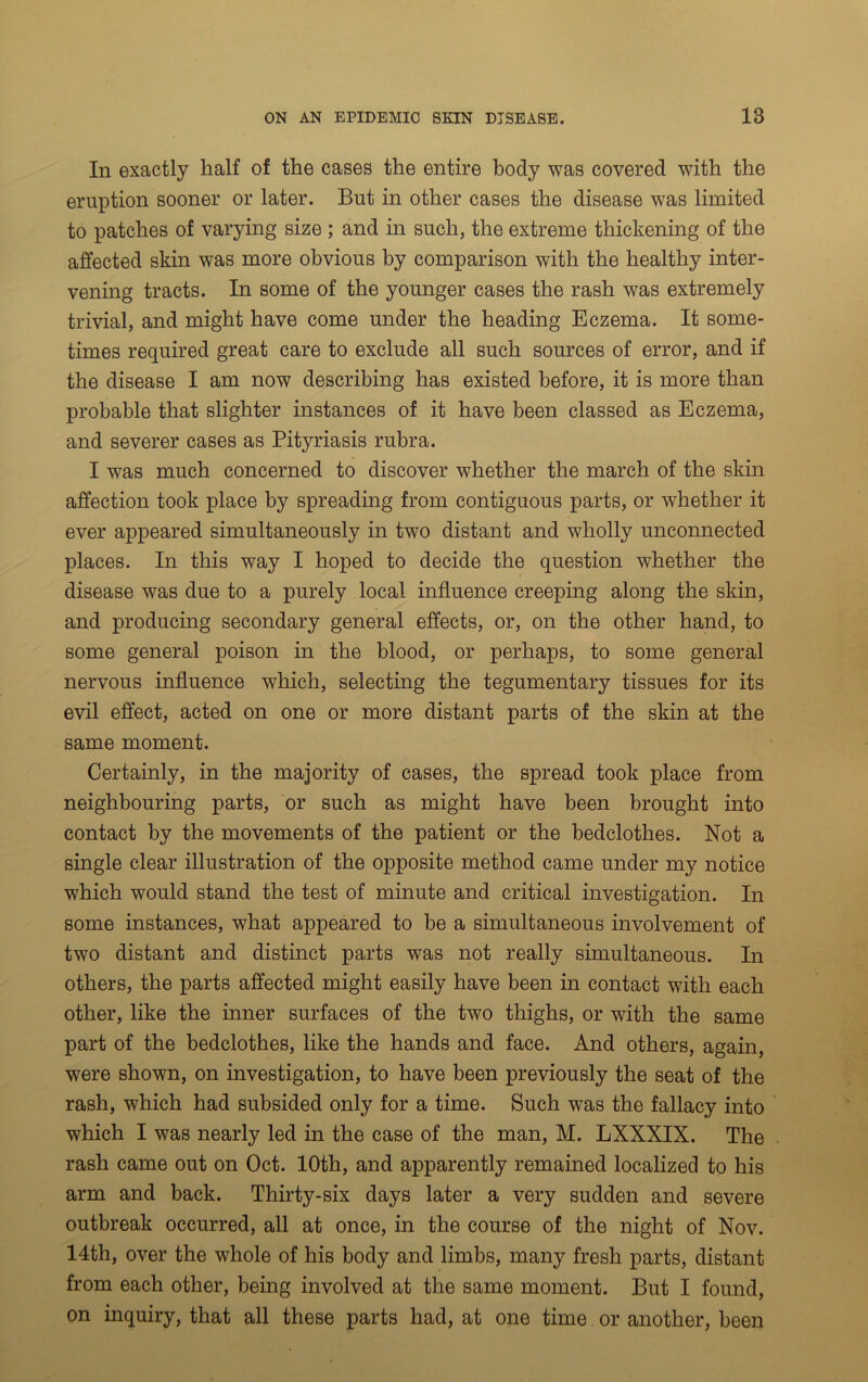 In exactly half of the cases the entire body was covered with the eruption sooner or later. But in other cases the disease was limited to patches of varying size ; and in such, the extreme thickening of the affected skin was more obvious by comparison with the healthy inter- vening tracts. In some of the younger cases the rash was extremely trivial, and might have come under the heading Eczema. It some- times required great care to exclude all such sources of error, and if the disease I am now describing has existed before, it is more than probable that slighter instances of it have been classed as Eczema, and severer cases as Pityriasis rubra. I was much concerned to discover whether the march of the skin affection took place by spreading from contiguous parts, or whether it ever appeared simultaneously in two distant and wholly unconnected places. In this way I hoped to decide the question whether the disease was due to a purely local influence creeping along the skin, and producing secondary general effects, or, on the other hand, to some general poison in the blood, or perhaps, to some general nervous influence which, selecting the tegumentary tissues for its evil effect, acted on one or more distant parts of the skin at the same moment. Certainly, in the majority of cases, the spread took place from neighbouring parts, or such as might have been brought into contact by the movements of the patient or the bedclothes. Not a single clear illustration of the opposite method came under my notice which would stand the test of minute and critical investigation. In some instances, what appeared to be a simultaneous involvement of two distant and distinct parts was not really simultaneous. In others, the parts affected might easily have been in contact with each other, like the inner surfaces of the two thighs, or with the same part of the bedclothes, like the hands and face. And others, again, were shown, on investigation, to have been previously the seat of the rash, which had subsided only for a time. Such was the fallacy into which I was nearly led in the case of the man, M. LXXXIX. The rash came out on Oct. 10th, and apparently remained localized to his arm and back. Thirty-six days later a very sudden and severe outbreak occurred, all at once, in the course of the night of Nov. 14th, over the whole of his body and limbs, many fresh parts, distant from each other, being involved at the same moment. But I found, on inquiry, that all these parts had, at one time or another, been
