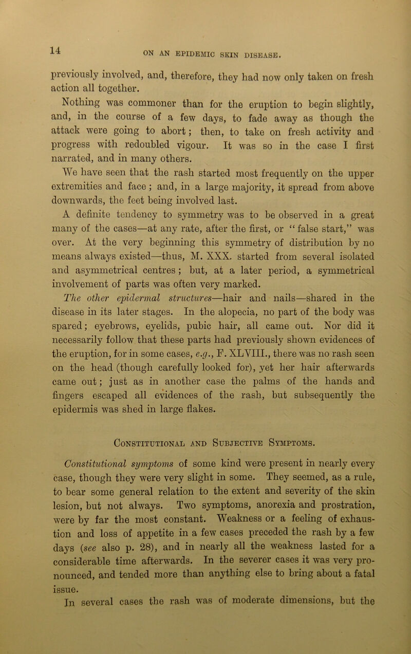 ON AN EPIDEMIC SKIN DISEASE. previously involved, and, therefore, they had now only taken on fresh action all together. Nothing was commoner than for the eruption to begin slightly, and, in the course of a few days, to fade away as though the attack were going to abort; then, to take on fresh activity and progress with redoubled vigour. It was so in the case I first narrated, and in many others. We have seen that the rash started most frequently on the upper extremities and face; and, in a large majority, it spread from above downwards, the feet being involved last. A definite tendency to symmetry was to be observed in a great many of the cases—at any rate, after the first, or “ false start,” was over. At the very beginning this symmetry of distribution by no means always existed—thus, M. XXX. started from several isolated and asymmetrical centres; but, at a later period, a symmetrical involvement of parts was often very marked. The other epidermal structures—hair and nails—shared in the disease in its later stages. In the alopecia, no part of the body was spared; eyebrows, eyelids, pubic hair, all came out. Nor did it necessarily follow that these parts had previously shown evidences of the eruption, for in some cases, e.g., F. XLVIII., there was no rash seen on the head (though carefully looked for), yet her hair afterwards came out; just as in another case the palms of the hands and fingers escaped all evidences of the rash, but subsequently the epidermis was shed in large flakes. Constitutional and Subjective Symptoms. Constitutional symptoms of some kind were present in nearly every case, though they were very slight in some. They seemed, as a rule, to bear some general relation to the extent and severity of the skin lesion, but not always. Two symptoms, anorexia and prostration, were by far the most constant. Weakness or a feeling of exhaus- tion and loss of appetite in a few cases preceded the rash by a few days {see also p. 28), and in nearly all the weakness lasted for a considerable time afterwards. In the severer cases it was very pro- nounced, and tended more than anything else to bring about a fatal issue. In several cases the rash was of moderate dimensions, but the