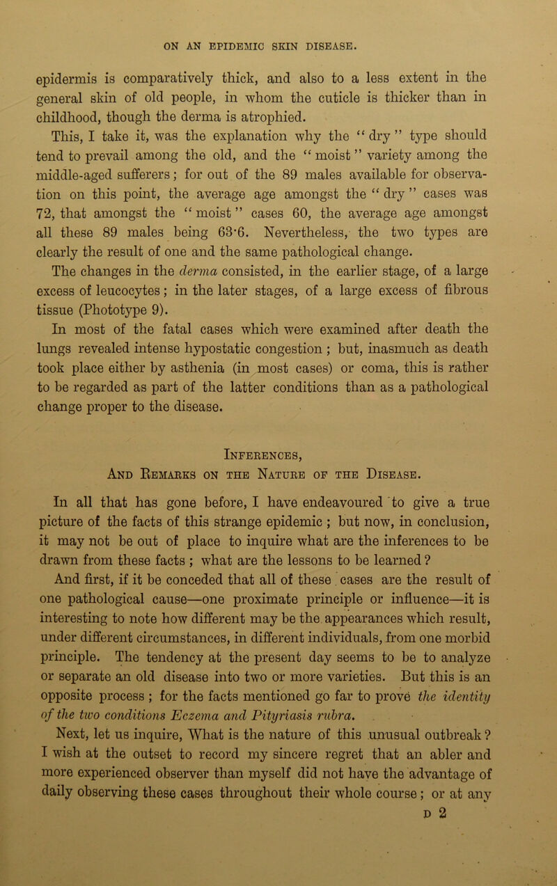 epidermis is comparatively thick, and also to a less extent in the general skin of old people, in whom the cuticle is thicker than in childhood, though the derma is atrophied. This, I take it, was the explanation why the “dry” type should tend to prevail among the old, and the “ moist ” variety among the middle-aged sufferers; for out of the 89 males available for observa- tion on this point, the average age amongst the “ dry ” cases was 72, that amongst the “ moist ” cases 60, the average age amongst all these 89 males being 63*6. Nevertheless, the two types are clearly the result of one and the same pathological change. The changes in the derma consisted, in the earlier stage, of a large excess of leucocytes; in the later stages, of a large excess of fibrous tissue (Phototype 9). In most of the fatal cases which were examined after death the lungs revealed intense hypostatic congestion ; but, inasmuch as death took place either by asthenia (in most cases) or coma, this is rather to be regarded as part of the latter conditions than as a pathological change proper to the disease. Inferences, And Remarks on the Nature of the Disease. In all that has gone before, I have endeavoured to give a true picture of the facts of this strange epidemic ; but now, in conclusion, it may not be out of place to inquire what are the inferences to be drawn from these facts ; what are the lessons to be learned ? And first, if it be conceded that all of these cases are the result of one pathological cause—one proximate principle or influence—it is interesting to note how different may be the appearances which result, under different circumstances, in different individuals, from one morbid principle. The tendency at the present day seems to be to analyze or separate an old disease into two or more varieties. But this is an opposite process ; for the facts mentioned go far to prove the identity of the tivo conditions Eczema and Pityriasis rubra. Next, let us inquire, What is the nature of this unusual outbreak ? I wish at the outset to record my sincere regret that an abler and more experienced observer than myself did not have the advantage of daily observing these cases throughout their whole course; or at any