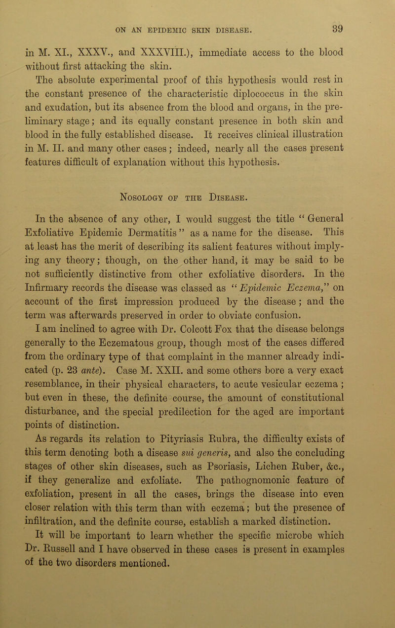 in M. XI., XXXV., and XXXVIII.), immediate access to the blood without first attacking the skin. The absolute experimental proof of this hypothesis would rest in the constant presence of the characteristic diplococcus in the skin and exudation, but its absence from the blood and organs, in the pre- liminary stage; and its equally constant presence in both skin and blood in the fully established disease. It receives clinical illustration in M. II. and many other cases ; indeed, nearly all the cases present features difficult of explanation without this hypothesis. Nosology of the Disease. In the absence of any other, I would suggest the title “ General Exfoliative Epidemic Dermatitis ” as a name for the disease. This at least has the merit of describing its salient features without imply- ing any theory; though, on the other hand, it may be said to be not sufficiently distinctive from other exfoliative disorders. In the Infirmary records the disease was classed as “Epidemic Eczema,” on account of the first impression produced by the disease ; and the term was afterwards preserved in order to obviate confusion. I am inclined to agree with Dr. Colcott Fox that the disease belongs generally to the Eczematous group, though most of the cases differed from the ordinary type of that complaint in the manner already indi- cated (p. 23 ante). Case M. XXII. and some others bore a very exact resemblance, in their physical characters, to acute vesicular eczema ; but even in these, the definite course, the amount of constitutional disturbance, and the special predilection for the aged are important points of distinction. As regards its relation to Pityriasis Rubra, the difficulty exists of this term denoting both a disease sui generis, and also the concluding stages of other skin diseases, such as Psoriasis, Lichen Ruber, &c., if they generalize and exfoliate. The pathognomonic feature of exfoliation, present in all the cases, brings the disease into even closer relation with this term than with eczema; but the presence of infiltration, and the definite course, establish a marked distinction. It will be important to learn whether the specific microbe which Dr. Russell and I have observed in these cases is present in examples of the two disorders mentioned.