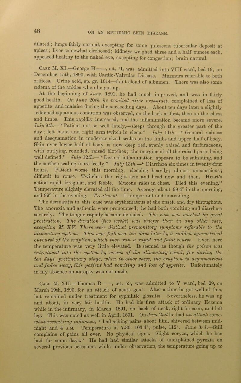 dilated; lungs fairly normal, excepting for some quiescent tubercular deposit at apices; liver somewhat cirrhosed; kidneys weighed three and a half ounces each, appeared healthy to the naked eye, excepting for congestion; brain natural. Case M. XI. George H , set. 71, was admitted into VIII ward, bed 19, on December 15th, 1890, with Cardio-Valvular Disease. Murmurs referable to both orifices. Urine acid, sp. gr. 1014—faint cloud of albumen. There was also some oedema of the ankles when he got up. At the beginning of June, 1891, he had much improved, and was in fairly good health. On June 20th he vomited after breakfast, complained of loss of appetite and malaise during the succeeding days. About ten days later a slightly eddened squamous condition was observed, on the back at first, then on the chest and limbs. This rapidly increased, and the inflammation became more severe. July Otli.—“Patient not so well lately,—sleeps through the greater part of the day ; left hand and right arm twitch in sleep.” July llth.—“ General redness and desquamation in moderate-sized scales on the limbs and upper half of body. Skin over lower half of body is now deep red, evenly raised and forfnraceous, with outlying, rounded, raised blotches ; the margins of all the raised parts being well defined.” July 12th.—“ Dermal inflammation appears to be subsiding, and the siu'face scaling more freely.” July 13th.—“ Diarrhoea six times in twenty-four horns. Patient worse this morning; sleeping heavily; almost unconscious; difficult to rouse. Twitches the right arm and head now and then. Heart’s action rapid, irregular, and feeble. Mucous rales in chest. Died this evening.” Temperature slightly elevated all the time. Average about 98'4° in the morning, and 99° in the evening. Treatment.—Unimportant and unavailing. The dermatitis in this case was erythematous at the onset, and dry throughout. The anorexia and asthenia were pronounced; he had both vomiting and diarrhoea severely. The tongue rapidly became denuded. The case teas marked by great prostration. The duration (huo rveeks) was briefer than in any other case, excepting M. XV. There ivere distinct premonitory symptoms referable to the alimentary system. This 'teas folloioed ten days later by a sudden symmetrical outburst of the eruption, which then ran a rapid and fatal course. Even here the temperature was vesy little elevated. It seemed as though the poison was introduced into the system by means of the alimentary canal, for during the ten days' preliminary stage, when, in other cases, the eruption is asymmetrical and fades aioay, this patient had vomiting and loss of appetite. Unfortunately in my absence an autopsy was not made. Case M. XII.—Thomas R , set. 53, was admitted to V ward, bed 29, on March 19th, 1890, for an attack of acute gout. After a time he got well of this, but remained under treatment for syphilitic glossitis. Nevertheless, he was up and about, in very fair health. He had his first attack of ordinary Eczema while in the infirmary, in March, 1891, on back of neck, right forearm, and left leg. This was noted as well in April, 1891. On Jwne 2nd he had an attack some- what resembling influenza, “had aching pains about him, shivered between mid- night and 4 a.m. Temperature at 7.30, 103‘4°; pulse, 112°. Jane 3rd.—Still complains of pains all over. No physical signs. Slight coryza, which he has had for some days.” He had had similar attacks of unexplained pyrexia on several previous occasions while under observation, the temperature going up to