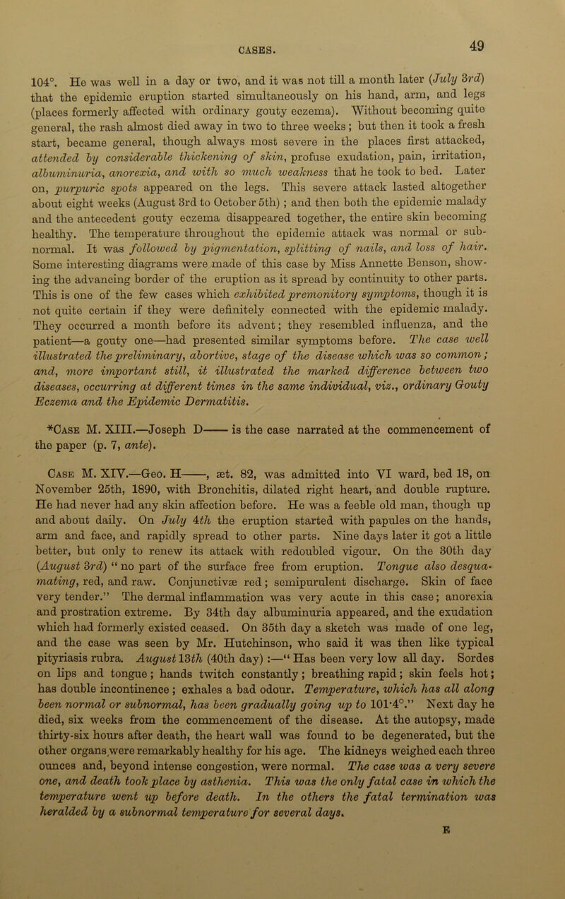 104°. He was well in a day or two, and it was not till a month later (July 3rd) that the epidemic eruption started simultaneously on his hand, arm, and legs (places formerly affected with ordinary gouty eczema). Without becoming quite general, the rash almost died away in two to three weeks; but then it took a fresh start, became general, though always most severe in the places first attacked, attended by considerable thickening of skin, profuse exudation, pain, irritation, albuminuria, anorexia, and with so much weakness that he took to bed. Later on, purpuric spots appeared on the legs. This severe attack lasted altogether about eight weeks (August 3rd to October 5th) ; and then both the epidemic malady and the antecedent gouty eczema disappeared together, the entire skin becoming healthy. The temperature throughout the epidemic attack was normal or sub- normal. It was followed by pigmentation, splitting of nails, and loss of hair. Some interesting diagrams were made of this case by Miss Annette Benson, show- ing the advancing border of the eruption as it spread by continuity to other parts. This is one of the few cases which exhibited premonitory symptoms, though it is not quite certain if they were definitely connected with the epidemic malady. They occurred a month before its advent; they resembled influenza, and the patient—a gouty one—had presented similar symptoms before. The case ivell illustrated the preliminary, abortive, stage of the disease which was so common ; and, more important still, it illustrated the marked difference between two diseases, occurring at different times in the same individual, via., ordinary Gouty Eczema and the Epidemic Dermatitis. *Case M. XIII.—Joseph D is the case narrated at the commencement of the paper (p. 7, ante). Case M. XIY.—Geo. H , set. 82, was admitted into VI ward, bed 18, on November 25th, 1890, with Bronchitis, dilated right heart, and double rupture. He had never had any skin affection before. He was a feeble old man, though up and about daily. On July Ath the eruption started with papules on the hands, arm and face, and rapidly spread to other parts. Nine days later it got a little better, but only to renew its attack with redoubled vigour. On the 30th day {August 3rd) “ no part of the surface free from eruption. Tongue also desqua- mating, red, and raw. Conjunctivas red; semipurulent discharge. Skin of face very tender.” The dermal inflammation was very acute in this case; anorexia and prostration extreme. By 34th day albuminuria appeared, and the exudation which had formerly existed ceased. On 35th day a sketch was made of one leg, and the case was seen by Mr. Hutchinson, who said it was then like typical pityriasis rubra. August 13th (40th day) :—“ Has been very low all day. Sordes on lips and tongue; hands twitch constantly; breathing rapid; skin feels hot; has double incontinence ; exhales a bad odour. Temperature, which has all along been normal or subnormal, has been gradually going up to 101*4°.” Next day he died, six weeks from the commencement of the disease. At the autopsy, made thirty-six hours after death, the heart wall was found to be degenerated, but the other organs,were remarkably healthy for his age. The kidneys weighed each three ounces and, beyond intense congestion, were normal. The case was a very severe one, and death took place by asthenia. This was the only fatal case in which the temperature went up before death. In the others the fatal termination ivas heralded by a subnormal temperature for several days. E