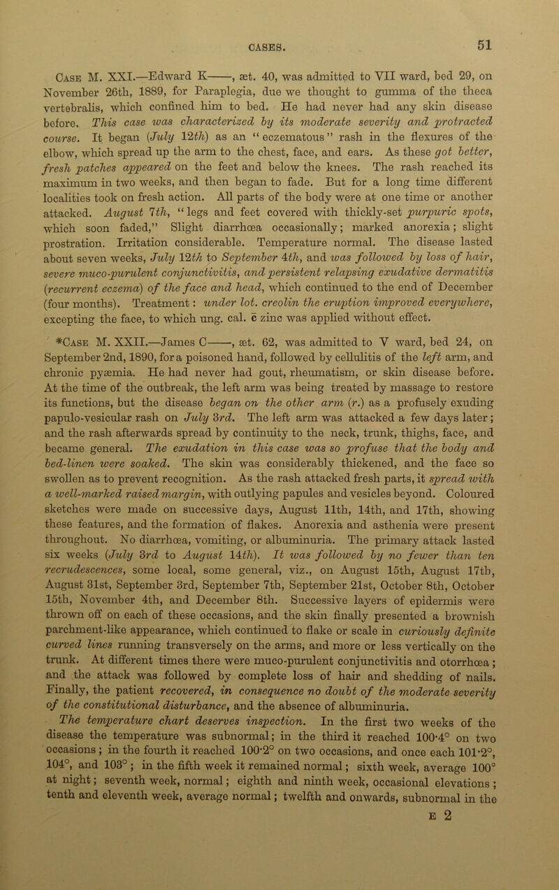 Case M. XXI.—Edward K , set. 40, was admitted to VII ward, bed 29, on November 26th, 1889, for Paraplegia, due we thought to gumma of the theca vertebralis, which confined him to bed. He had never had any skin disease before. This case ivas characterized by its moderate severity and protracted course. It began {July llth) as an “eczematous” rash in the flexures of the elbow, which spread up the arm to the chest, face, and ears. As these got better, fresh patches appeared on the feet and below the knees. The rash reached its maximum in two weeks, and then began to fade. But for a long time different localities took on fresh action. All parts of the body were at one time or another attacked. August 7th, “legs and feet covered with thickly-set purpuric spots, which soon faded,” Slight diarrhoea occasionally; marked anorexia; slight prostration. Irritation considerable. Temperature normal. The disease lasted about seven weeks, July 12th to September ktli, and teas followed by loss of hair, severe muco-purulent conjunctivitis, and persistent relapsing exudative dermatitis {recurrent eczema) of the face and head, which continued to the end of December (four months). Treatment: under lot. creolin the eruption improved everyivliere, excepting the face, to which ung. cal. c zinc was applied without effect. *Case M. XXII.—James C , set. 62, was admitted to V ward, bed 24, on September 2nd, 1890, fora poisoned hand, followed by cellulitis of the left arm, and chronic pyaemia. He had never had gout, rheumatism, or skin disease before. At the time of the outbreak, the left arm was being treated by massage to restore its functions, but the disease began on the other arm (r.) as a profusely exuding papulo-vesicular rash on July 3rd. The left arm was attacked a few days later; and the rash afterwards spread by continuity to the neck, trunk, thighs, face, and became general. The exudation in this case was so profuse that the body and bed-linen xvere soaked. The skin was considerably thickened, and the face so swollen as to prevent recognition. As the rash attacked fresh parts, it spread with a well-marked raised margin, with outlying papules and vesicles beyond. Coloured sketches were made on successive days, August 11th, 14th, and 17th, showing these features, and the formation of flakes. Anorexia and asthenia were present throughout. No diarrhoea, vomiting, or albuminuria. The primary attack lasted six weeks {July 3rd to August 14th). It ivas followed by no fewer than ten recrudescences, some local, some general, viz., on August 15th, August 17tb, August 31st, September 3rd, September 7th, September 21st, October 8th, October 15th, November 4th, and December 8th. Successive layers of epidermis were thrown off on each of these occasions, and the skin finally presented a brownish parchment-like appearance, which continued to flake or scale in curiously definite curved lines running transversely on the arms, and more or less vertically on the trunk. At different times there were muco-purulent conjunctivitis and otorrhcea ; and the attack was followed by complete loss of hair and shedding of nails. Finally, the patient recovered, in consequence no doubt of the moderate severity of the constitutional disturbance, and the absence of albuminuria. The temperature chart deserves inspection. In the first two weeks of the disease the temperature was subnormal; in the third it reached 100*4° on two occasions; in the fourth it reached 100*2° on two occasions, and once each 101*2°, 104°, and 103° ; in the fifth week it remained normal; sixth week, average 100° at night; seventh week, normal; eighth and ninth week, occasional elevations ; tenth and eleventh week, average normal; twelfth and onwards, subnormal in the E 2