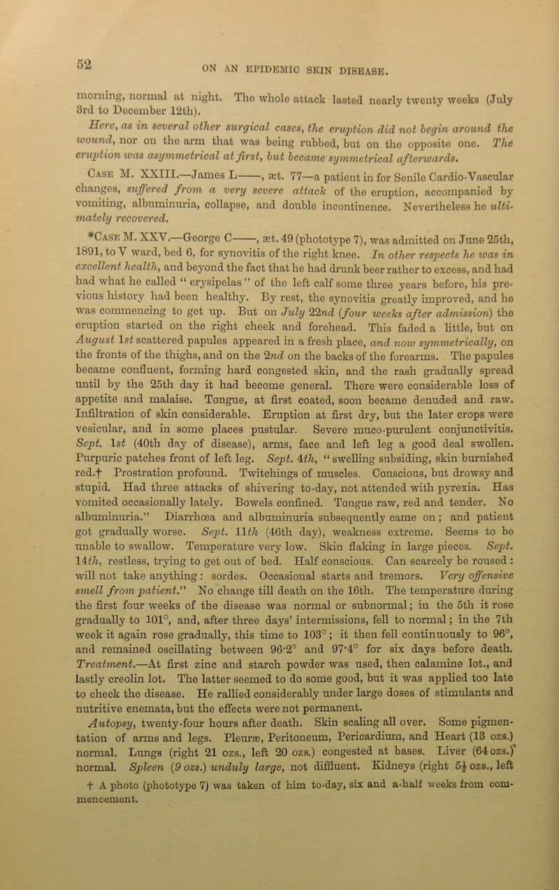 ON AN EPIDEMIC SKIN DISEASE. morning, normal at night. The whole attack lasted nearly twenty weeks (July 3rd to December 12th). Here, as in several other surgical cases, the eruption did not begin around the wound, nor on the arm that was being rubbed, but on the opposite one. The ei uption teas asymmetrical at first, but became symmetrical afterwards. Case M. XXIII.—James L , act. 77—a patient in for Senile Cardio-Vascular changes, suffered from a very severe attach of the eruption, accompanied by vomiting, albuminuria, collapse, and double incontinence. Nevertheless he ulti- mately recovered. *Case M. XXV.—George C , set. 49 (phototype 7), was admitted on June 25th, 1891, to V ward, bed 6, for synovitis of the right knee. In other respects he was in excellent health, and beyond the fact that he had drunk beer rather to excess, and had had what he called “ erysipelas ” of the left calf some three years before, his pre- vious history had been healthy. By rest, the synovitis greatly improved, and he was commencing to get up. But on July 22nd (four weehs after admission) the eruption started on the right cheek and forehead. This faded a little, but on August ls£ scattered papules appeared in a fresh place, and now symmetrically, on the fronts of the thighs, and on the 2nd on the backs of the forearms. The papules became confluent, forming hard congested skin, and the rash gradually spread until by the 25th day it had become general. There were considerable loss of appetite and malaise. Tongue, at first coated, soon became denuded and raw. Infiltration of skin considerable. Eruption at first dry, but the later crops were vesicular, and in some places pustular. Severe muco-purulent conjunctivitis. Sept. 1st (40th day of disease), arms, face and left leg a good deal swollen. Purpuric patches front of left leg. Sept. 4th, “ swelling subsiding, skin burnished red.f Prostration profound. Twitchings of muscles. Conscious, but drowsy and stupid. Had three attacks of shivering to-day, not attended with pyrexia. Has vomited occasionally lately. Bowels confined. Tongue raw, red and tender. No albuminuria.” Diarrhoea and albuminuria subsequently came on; and patient got gradually worse. Sept. 11th (46th day), weakness extreme. Seems to be unable to swallow. Temperature very low. Skin flaking in large pieces. Sept. 14dli, restless, trying to get out of bed. Half conscious. Can scarcely be roused : will not take anything : sordes. Occasional starts and tremors. Very offensive smell from patient. No change till death on the 16th. The temperature during the first four weeks of the disease was normal or subnormal; in the 5th it rose gradually to 101°, and, after three days’ intermissions, fell to normal; in the 7th week it again rose gradually, this time to 103°; it then fell continuously to 96°, and remained oscillating between 96'2° and 97'4° for six days before death. Treatment.—At first zinc and starch powder was used, then calamine lot., and lastly creolin lot. The latter seemed to do some good, but it was applied too late to check the disease. He rallied considerably under large doses of stimulants and nutritive enemata, but the effects were not permanent. Autopsy, twenty-four hours after death. Skin scaling all over. Some pigmen- tation of arms and legs. Pleurae, Peritoneum, Pericardium, and Heart (13 ozs.) normal. Lungs (right 21 ozs., left 20 ozs.) congested at bases. Liver (64 ozs.) normal. Spleen (9 ozs.) unduly large, not diffluent. Kidneys (right 5£ ozs., left t A photo (phototype 7) was taken of him to-day, six and a-half weeks from com- mencement.