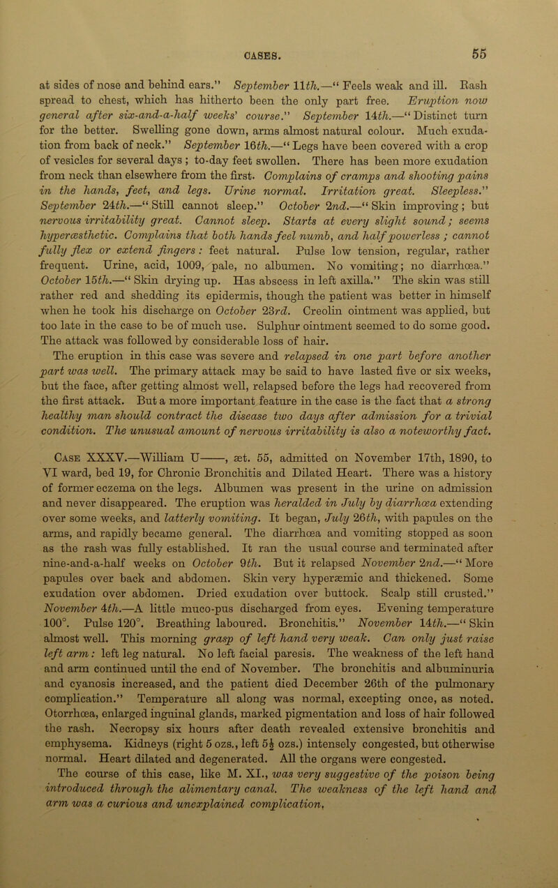at sides of nose and behind ears.” September lltli.—“ Feels weak and ill. Rash spread to chest, which has hitherto been the only part free. Eruption now general after six-and-a-half weeks' course. September 11th.—“ Distinct turn for the better. Swelling gone down, arms almost natural colour. Much exuda- tion from back of neck.” September 16th.—“ Legs have been covered with a crop of vesicles for several days ; to-day feet swollen. There has been more exudation from neck than elsewhere from the first. Complains of cramps and shooting pains in the hands, feet, and legs. TJrine normal. Irritation great. Sleepless. September 24th.—“ Still cannot sleep.” October 2nd.—“ Skin improving ; but newous irritability great. Cannot sleep. Starts at every slight sound; seems hyper (esthetic. Complains that both hands feel numb, and half powerless ; cannot fully flex or extend fingers : feet natural. Pulse low tension, regular, rather frequent. Urine, acid, 1009, pale, no albumen. No vomiting; no diarrhoea.” October 15th.—“ Skin drying up. Has abscess in left axilla.” The skin was still rather red and shedding its epidermis, though the patient was better in himself when he took his discharge on October 23rd. Creolin ointment was applied, but too late in the case to be of much use. Sulphur ointment seemed to do some good. The attack was followed by considerable loss of hair. The eruption in this case was severe and relapsed in one part before another part ivas well. The primary attack may be said to have lasted five or six weeks, but the face, after getting almost well, relapsed before the legs had recovered from the first attack. But a more important feature in the case is the fact that a strong healthy man should contract the disease tivo days after admission for a trivial condition. The unusual amount of nervous irritability is also a noteworthy fact. Case XXXV.—William U , set. 55, admitted on November 17th, 1890, to VI ward, bed 19, for Chronic Bronchitis and Dilated Heart. There was a history of former eczema on the legs. Albumen was present in the urine on admission and never disappeared. The eruption was heralded in July by diarrhoea extending over some weeks, and latterly vomiting. It began, July 26th, with papules on the arms, and rapidly became general. The diarrhoea and vomiting stopped as soon as the rash was fully established. It ran the usual course and terminated after nine-and-a-half weeks on October 9th. But it relapsed November 2nd.—“ More papules over back and abdomen. Skin very hyperaemic and thickened. Some exudation over abdomen. Dried exudation over buttock. Scalp still crusted.” November 1th.—A little muco-pus discharged from eyes. Evening temperature 100°. Pulse 120°. Breathing laboured. Bronchitis.” November 11th.—“ Skin almost well. This morning grasp of left hand very weak. Can only just raise left arm: left leg natural. No left facial paresis. The weakness of the left hand and arm continued until the end of November. The bronchitis and albuminuria and cyanosis increased, and the patient died December 26th of the pulmonary complication.” Temperature all along was normal, excepting once, as noted. Otorrhoea, enlarged inguinal glands, marked pigmentation and loss of hair followed the rash. Necropsy six hours after death revealed extensive bronchitis and emphysema. Kidneys (right 5 ozs., left 5£ ozs.) intensely congested, but otherwise normal. Heart dilated and degenerated. All the organs were congested. The course of this case, like M. XI., was very suggestive of the poison being introduced through the alimentary canal. The weakness of the left hand and arm was a cwrious and unexplained complication,