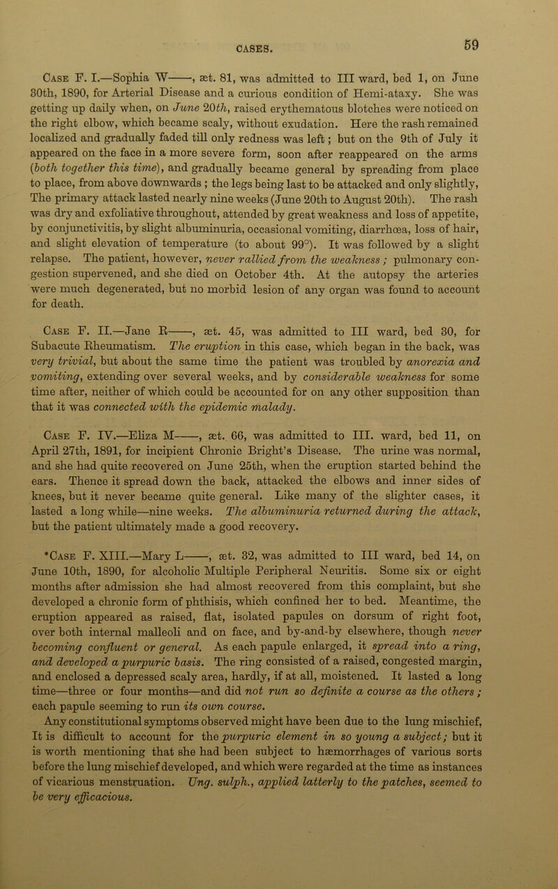 Case F. I.—Sophia W , aet. 81, was admitted to III ward, bed 1, on June 30th, 1890, for Arterial Disease and a curious condition of Hemi-ataxy. She was getting up daily when, on June 20th, raised erythematous blotches were noticed on the right elbow, which became scaly, without exudation. Here the rash remained localized and gradually faded till only redness was left; but on the 9th of July it appeared on the face in a more severe form, soon after reappeared on the arms (both together this time), and gradually became general by spreading from place to place, from above downwards ; the legs being last to be attacked and only slightly, The primary attack lasted nearly nine weeks (June 20th to August 20th). The rash was dry and exfoliative throughout, attended by great weakness and loss of appetite, by conjunctivitis, by slight albuminuria, occasional vomiting, diarrhoea, loss of hair, and slight elevation of temperature (to about 99°). It was followed by a slight relapse. The patient, however, never rallied from the weakness; pulmonary con- gestion supervened, and she died on October 4th. At the autopsy the arteries were much degenerated, but no morbid lesion of any organ was found to account for death. Case F. II.—Jane E , ast. 45, was admitted to III ward, bed 30, for Subacute Kheumatisra. The eruption in this case, which began in the back, was very trivial, but about the same time the patient was troubled by anorexia and vomiting, extending over several weeks, and by considerable iveakness for some time after, neither of which could be accounted for on any other supposition than that it was connected with the epidemic malady. Case F. IV.—Eliza M , ast. 66, was admitted to III. ward, bed 11, on April 27th, 1891, for incipient Chronic Bright’s Disease. The urine was normal, and she had quite recovered on June 25th, when the eruption started behind the ears. Thence it spread down the back, attacked the elbows and inner sides of knees, but it never became quite general. Like many of the slighter cases, it lasted a long while—nine weeks. The albuminuria returned during the attack, but the patient ultimately made a good recovery. *Case F. XIII.—Mary L , set. 32, was admitted to III ward, bed 14, on June 10th, 1890, for alcoholic Multiple Peripheral Neuritis. Some six or eight months after admission she had almost recovered from this complaint, but she developed a chronic form of phthisis, which confined her to bed. Meantime, the eruption appeared as raised, flat, isolated papules on dorsum of right foot, over both internal malleoli and on face, and by-and-by elsewhere, though never becoming confluent or general. As each papule enlarged, it spread into a ring, and developed a purpuric basis. The ring consisted of a raised, congested margin, and enclosed a depressed scaly area, hardly, if at all, moistened. It lasted a long time—three or four months—and did not run so definite a course as the others ; each papule seeming to run its own course. Any constitutional symptoms observed might have been due to the lung mischief, It is difficult to account for the purpuric element in so young a subject; but it is worth mentioning that she had been subject to haemorrhages of various sorts before the lung mischief developed, and which were regarded at the time as instances of vicarious menstruation. Ung. sulph., apiplied latterly to the patches, seemed to be very efficacious.