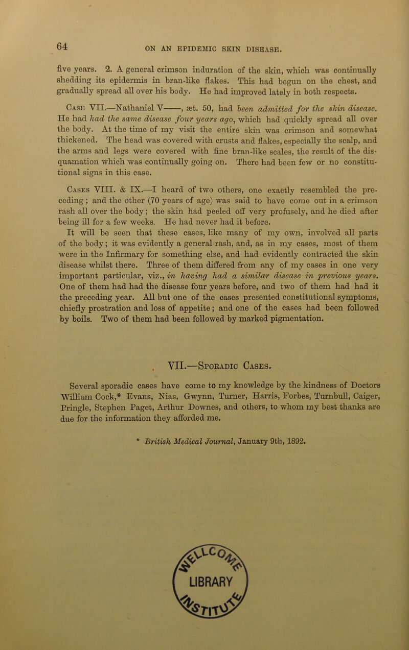 five years. 2. A general crimson induration of the skin, which was continually shedding its epidermis in bran-lilie flakes. This had begun on the chest, and gradually spread all over his body. He had improved lately in both respects. Case VII.—Nathaniel V , set. 50, had been admitted for the sldn disease. He had had the same disease four years ago, which had quickly spread all over the body. At the time of my visit the entire skin was crimson and somewhat thickened. The head was covered with crusts and flakes, especially the scalp, and the arms and legs were covered with fine bran-like scales, the result of the dis- quamation which was continually going on. There had been few or no constitu- tional signs in this case. Cases YIII. & IX.—I heard of two others, one exactly resembled the pre- ceding ; and the other (70 years of age) was said to have come out in a crimson rash all over the body; the skin had peeled off very profusely, and he died after being ill for a few weeks. He had never had it before. It will be seen that these cases, like many of my own, involved all parts of the body; it was evidently a general rash, and, as in my cases, most of them were in the Infirmary for something else, and had evidently contracted the skin disease whilst there. Three of them differed from any of my cases in one very important particular, viz., in having had a similar disease in previous years. One of them had had the disease four years before, and two of them had had it the preceding year. All but one of the cases presented constitutional symptoms, chiefly prostration and loss of appetite; and one of the cases had been followed by boils. Two of them had been followed by marked pigmentation. VII.—Sporadic Cases. Several sporadic cases have come to my knowledge by the kindness of Doctors William Cock,* Evans, Nias, Gwynn, Turner, Harris, Forbes, Turnbull, Caiger, Pringle, Stephen Paget, Arthur Downes, and others, to whom my best thanks are due for the information they afforded me. * British Medical Journal, January 9th, 1892.