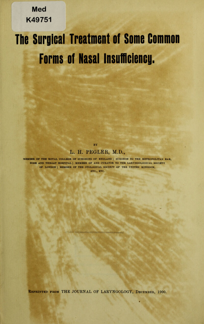 Med K49751 The Surgical Treatment of Some Common Forms of Nasal Insufficiency. BY L. H. PEGLER, M.D., MEMBER OF THE ROYAL COLLEGE OF SURGEONS OF ENGLAND ; SURGEON TO THE METROPOLITAN EAR, NOSE AND THROAT HOSPITAL J MEMBER OF AND CURATOR TO THE LARYNGOLOGICAL SOCIETY OF LONDON ; MEMBER OF THE OTOLOGICAL SOCIETY OF THE UNITED KINGDOM, ETC., ETC. Reprinted from THE JOURNAL OF LARYNGOLOGY, December, 1900.