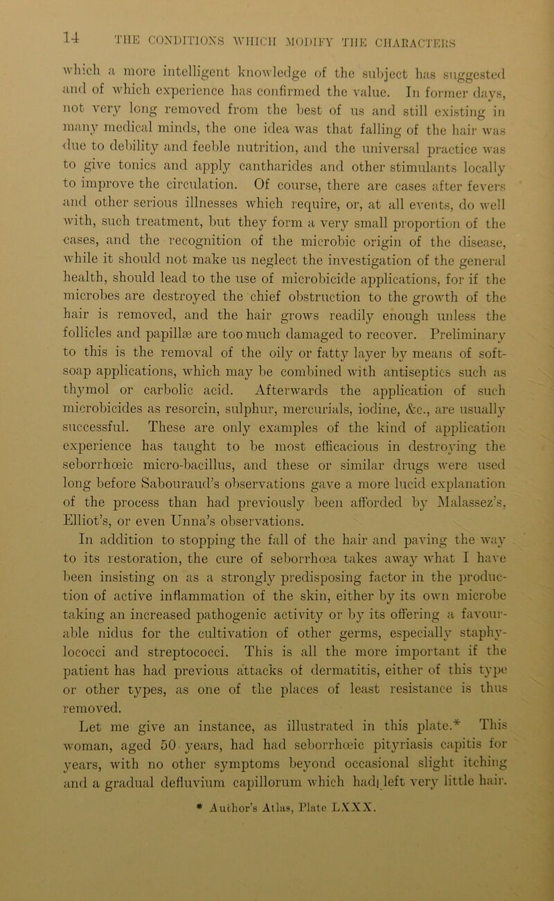 liicli a more intelligent knowledge of the subject has suggested ami of which experience has confirmed the value. In former days, not very long removed from the best of us and still existing in many medical minds, the one idea was that falling of the hair was due to debility and feeble nutrition, and the universal practice was to give tonics and apply cantharides and other stimulants locally to improve the circulation. Of course, there are cases after fevers and other serious illnesses which require, or, at all events, do well with, such treatment, but they form a very small proportion of the cases, and the recognition of the microbic origin of the disease, while it should not make us neglect the investigation of the general health, should lead to the use of microbicide applications, for if the microbes are destroyed the chief obstruction to the growth of the hair is removed, and the hair grows readily enough unless the follicles and papillre are too much damaged to recover. Preliminary to this is the removal of the oily or fatty layer bjr means of soft- soap applications, which may be combined with antiseptics such as thymol or carbolic acid. Afterwards the application of such microbicides as resorcin, sulphur, mercurials, iodine, &c., are usually successful. These are only examples of the kind of application experience has taught to be most efficacious in destroying the seborrhoeic micro-bacillus, and these or similar drugs were used long before Sabouraud’s observations gave a more lucid explanation of the process than had previously been afforded by Malassez’s, Elliot’s, or even Unna’s observations. In addition to stopping the fall of the hair and paving the way to its restoration, the cure of seborrhoea takes away what I have been insisting on as a strongly predisposing factor in the produc- tion of active inflammation of the skin, either by its own microbe taking an increased pathogenic activity or by its offering a favour- able nidus for the cultivation of other germs, especially staphy- lococci and streptococci. This is all the more important if the patient has had previous attacks of dermatitis, either of this type or other types, as one of the places of least resistance is thus removed. Let me give an instance, as illustrated in this plate.* This woman, aged 50 years, had had seborrhoeic pityriasis capitis for years, with no other symptoms beyond occasional slight itching and a gradual defluvium capillorum which had| left very little hair. * Author’s Atlas, Plate LXXX.