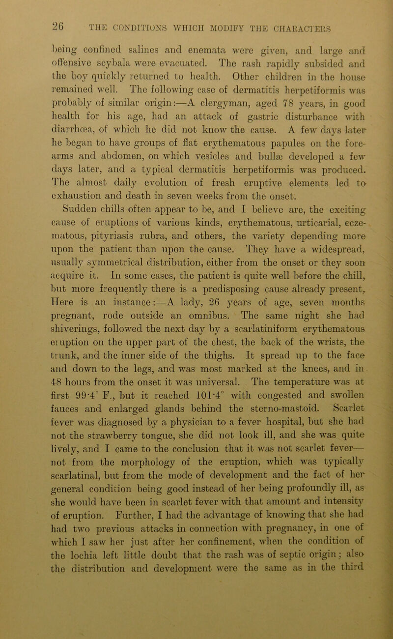 being confined salines and enemata were given, and large and offensive scybala were evacuated. The rash rapidly subsided and the boy quickly returned to health. Other children in the house remained well. The following case of dermatitis herpetiformis was probably of similar origin:—A clergyman, aged 78 years, in good health for his age, had an attack of gastric disturbance with diarrhoea, of which he did not know the cause. A few days later he began to have groups of flat erythematous papules on the fore- arms and abdomen, on which vesicles and bullae developed a few days later, and a typical dermatitis herpetiformis was produced. The almost daily evolution of fresh eruptive elements led to exhaustion and death in seven weeks from the onset. Sudden chills often appear to be, and I believe are, the exciting cause of eruptions of various kinds, erythematous, urticarial, ecze- matous, pityriasis rubra, and others, the variety depending more upon the patient than upon the cause. They have a widespread, usually symmetrical distribution, either from the onset or they soon acquire it. In some cases, the patient is quite well before the chill, but more frequently there is a predisposing cause already present. Here is an instance:—A lady, 26 years of age, seven months pregnant, rode outside an omnibus. The same night she had shiverings, followed the next day by a scarlatiniform erythematous emption on the upper part of the chest, the back of the wrists, the trunk, and the inner side of the thighs. It spread up to the face and down to the legs, and was most marked at the knees, and in 48 hours from the onset it was universal. The temperature was at first 99-4° F., but it reached 101‘4° with congested and swollen fauces and enlarged glands behind the sterno-mastoid. Scarlet fever was diagnosed by a physician to a fever hospital, but she had not the strawberry tongue, she did not look ill, and she was quite lively, and I came to the conclusion that it was not scarlet fever— not from the morphology of the eruption, which was typically scarlatinal, but from the mode of development and the fact of her general condition being good instead of her being profoundly ill, as she would have been in scarlet fever with that amount and intensity of eruption. Further, I had the advantage of knowing that she had had two previous attacks in connection with pregnancy, in one of which I saw her just after her confinement, when the condition of the lochia left little doubt that the rash was of septic origin; also the distribution and development were the same as in the third