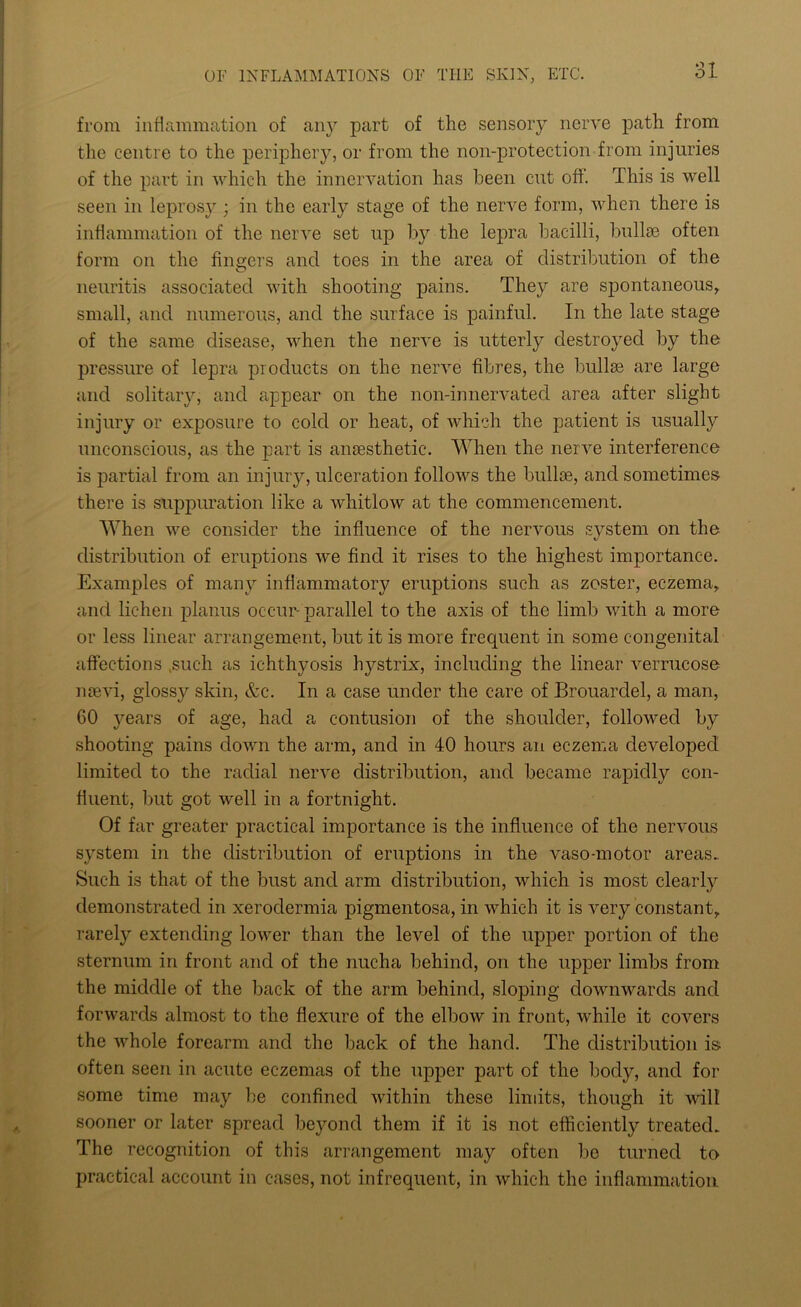 from inflammation of any part of the sensory nerve path from the centre to the periphery, or from the non-protection from injuries of the part in which the innervation has been cut off. This is well seen in leprosy ; in the early stage of the nerve form, when there is inflammation of the nerve set up by the lepra bacilli, bullse often form on the finders and toes in the area of distribution of the neuritis associated with shooting pains. They are spontaneous, small, and numerous, and the surface is painful. In the late stage of the same disease, when the nerve is utterly destroyed by the pressure of lepra products on the nerve fibres, the bullas are large and solitary, and appear on the non-innervated area after slight injury or exposure to cold or heat, of which the patient is usually unconscious, as the part is anaesthetic. When the nerve interference is partial from an injury, ulceration follows the bullae, and sometimes there is suppuration like a whitlow at the commencement. When we consider the influence of the nervous system on the distribution of eruptions we find it rises to the highest importance. Examples of many inflammatory eruptions such as zoster, eczema, and lichen planus occur- parallel to the axis of the limb with a more or less linear arrangement, but it is more frequent in some congenital affections .such as ichthyosis hystrix, including the linear verrucose naevi, glossy skin, &c. In a case under the care of Brouarclel, a man, 60 years of age, had a contusion of the shoulder, followed by shooting pains down the arm, and in 40 hours an eczema developed limited to the radial nerve distribution, and became rapidly con- fluent, but got well in a fortnight. Of far greater practical importance is the influence of the nervous system in the distribution of eruptions in the vaso-motor areas. Such is that of the bust and arm distribution, which is most clearly demonstrated in xerodermia pigmentosa, in which it is very constant, rarety extending lower than the level of the upper portion of the sternum in front and of the nucha behind, on the upper limbs from the middle of the back of the arm behind, sloping downwards and forwards almost to the flexure of the elbow in front, while it covers the whole forearm and the back of the hand. The distribution is often seen in acute eczemas of the upper part of the body, and for some time may be confined within these limits, though it will sooner or later spread beyond them if it is not efficiently treated. The recognition of this arrangement may often be turned to practical account in cases, not infrequent, in which the inflammation