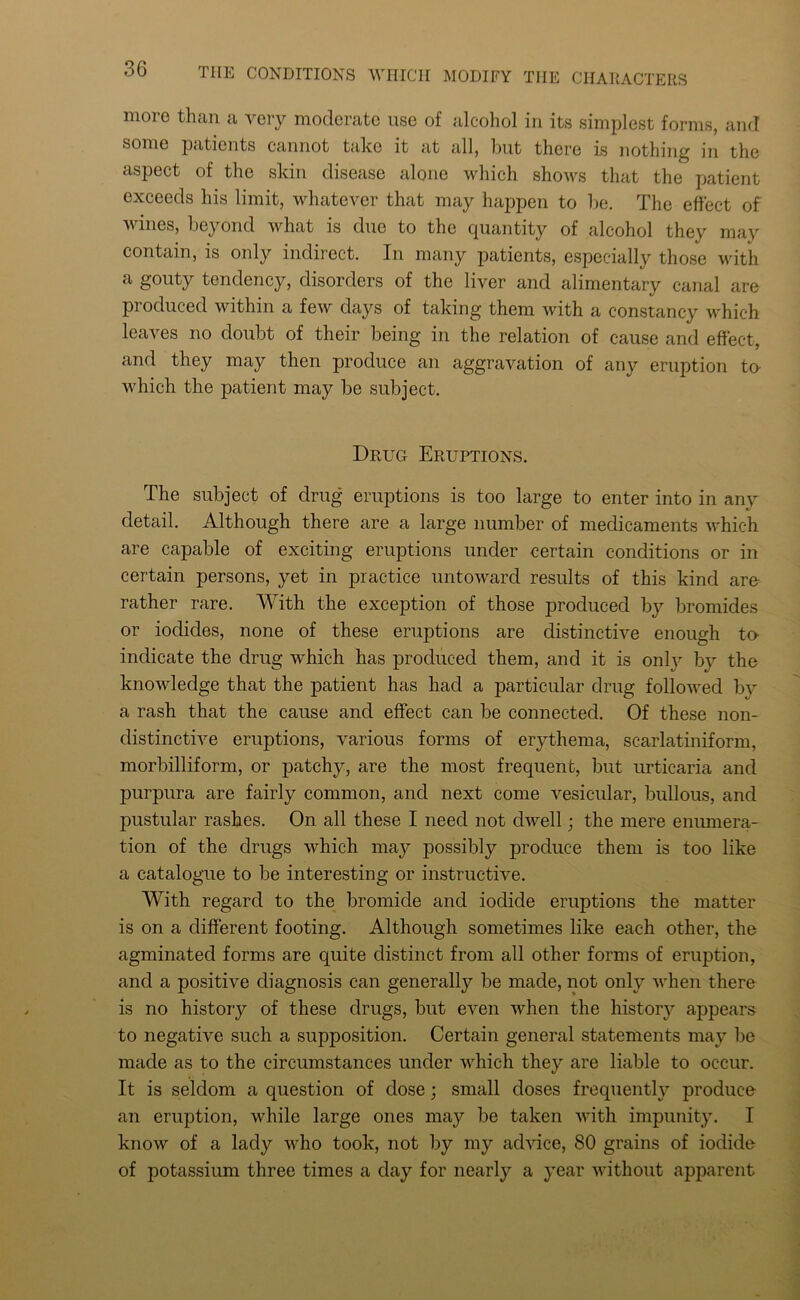 more than a very moderate use of alcohol in its simplest forms, and some patients cannot take it at all, but there is nothing in the aspect of the skin disease alone which shows that the patient exceeds his limit, whatever that may happen to be. The effect of wines, beyond what is due to the quantity of alcohol they may contain, is only indirect. In many patients, especially those with a gouty tendency, disorders of the liver and alimentary canal are produced within a few days of taking them with a constancy which leaves no doubt of their being in the relation of cause and effect, and they may then produce an aggravation of any eruption to- which the patient may be subject. Drug Eruptions. The subject of drug eruptions is too large to enter into in any detail. Although there are a large number of medicaments which are capable of exciting eruptions under certain conditions or in certain persons, yet in practice untoward results of this kind are rather rare. With the exception of those produced by bromides or iodides, none of these eruptions are distinctive enough to- indicate the drug which has produced them, and it is onty by the knowledge that the patient has had a particular drug followed by a rash that the cause and effect can be connected. Of these non- distinctive eruptions, various forms of erythema, scarlatiniform, morbilliform, or patchy, are the most frequent, but urticaria and purpura are fairly common, and next come vesicular, bullous, and pustular rashes. On all these I need not dwell; the mere enumera- tion of the drugs which may possibly produce them is too like a catalogue to be interesting or instructive. With regard to the bromide and iodide eruptions the matter is on a different footing. Although sometimes like each other, the agminatecl forms are quite distinct from all other forms of eruption, and a positive diagnosis can generally be made, not only when there is no history of these drugs, but even when the history appears to negative such a supposition. Certain general statements may be made as to the circumstances under which they are liable to occur. It is seldom a question of dose; small doses frequently produce an eruption, while large ones may be taken with impunity. I know of a lady who took, not by my advice, 80 grains of iodide of potassium three times a day for nearly a year without apparent