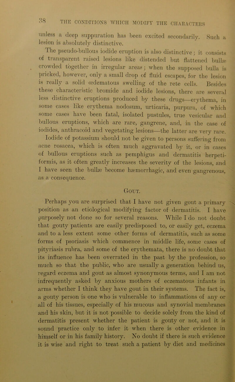 unless a deep suppuration has been excited secondarily. Such a lesion is absolutely distinctive. The pseudo-bullous iodide eruption is also distinctive ; it consists of transparent raised lesions like distended but flattened bullae crowded together in irregular areas; when the supposed bulla is pricked, however, only a small drop of fluid escapes, for the lesion is really a solid cedematous swelling of the rete cells. Besides these characteristic bromide and iodide lesions, there are several less distinctive eruptions produced by these drugs—erythema, in some cases like erythema nodosum, urticaria, purpura, of which some cases have been fatal, isolated pustules, true vesicular and bullous eruptions, which are rare, gangrene, and, in the case of iodides, anthracoid and vegetating lesions—the latter are very rare. Iodide of potassium should not be given to persons suffering from acne rosacea, which is often much aggravated by it, or in cases of bullous eruptions such as pemphigus and dermatitis herpeti- formis, as it often greatly increases the severity of the lesions, and I have seen the bullae become haemorrhagic, and even gangrenous, as a consequence. Gout. Perhaps you are surprised that I have not given gout a primary position as an etiological modifying factor of dermatitis. I have purposely not done so for several reasons. While I do not doubt that gouty patients are easily predisposed to, or easily get, eczema and to a less extent some other forms of dermatitis, such as some forms of psoriasis which commence in middle life, some cases of pityriasis rubra, and some of the erythemata, there is no doubt that its influence has been overrated in the past by the profession, so much so that the public, who are usually a generation behind us, regard eczema and gout as almost synonymous terms, and I am not infrequently asked by anxious mothers of eczematous infants in arms whether I think they have gout in their systems. The fact is, a gouty person is one who is vulnerable to inflammations of any or all of his tissues, especially of his mucous and synovial membranes and his skin, but it is not possible to decide solely from the kind of dermatitis present whether the patient is gouty or not, and it is sound practice only to infer it when there is other evidence in himself or in his family history. No doubt if there is such evidence it is wise and right to treat such a patient by diet and medicines