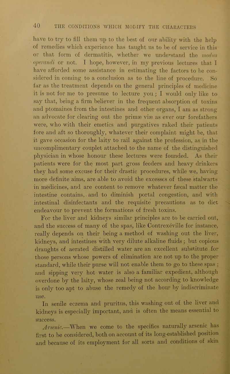 have to try to fill them up to the host of our ability with the help of remedies which experience has taught us to he of service in this or that form of dermatitis, whether we understand the modus operandi or not. I hope, however, in my previous lectures that I have afforded some assistance in estimating the factors to lie con- sidered in coming to a conclusion as to the line of procedure. So far as the treatment depends on the general principles of medicine it is not for me to presume to lecture you; I would only like to say that, being a firm believer in the frequent absorption of toxins and ptomaines from the intestines and other organs, I am as strong an advocate for clearing out the primes vise as ever our forefathers were, who with their emetics and purgatives raked their patients fore and aft so thoroughly, whatever their complaint might be, that it gave occasion for the laity to rail against the profession, as in the uncomplimentary couplet attached to the name of the distinguished physician in whose honour these lectures were founded. As their patients were for the most part gross feeders and heavy drinkers they had some excuse for their drastic procedures, while we, having more definite aims, are able to avoid the excesses of these stalwarts in medicines, and are content to remove whatever faecal matter the intestine contains, and to diminish portal congestion, and with intestinal disinfectants and the requisite precautions as to diet endeavour to prevent the formations of fresh toxins. For the liver and kidneys similar principles are to be carried out, and the success of many of the spas, like Contrexeville for instance, really depends on their being a method of washing out the liver, ’ i kidneys, and intestines with very dilute alkaline fluids; but copious draughts of aerated distilled water are an excellent substitute for those persons whose powers of elimination are not up to the proper standard, while their purse will not enable them to go to these spas ; and sipping very hot water is also a familiar expedient, although overdone by the laity, whose zeal being not according to knowledge is only too apt to abuse the remedy of the hour by indiscriminate use. In senile eczema and pruritus, this washing out of the liver and kidneys is especially important, and is often the means essential to success. Arsenic.—When we come to the specifics naturally arsenic has first to be considered, both on account of its long-established position and because of its employment for all sorts and conditions of skin