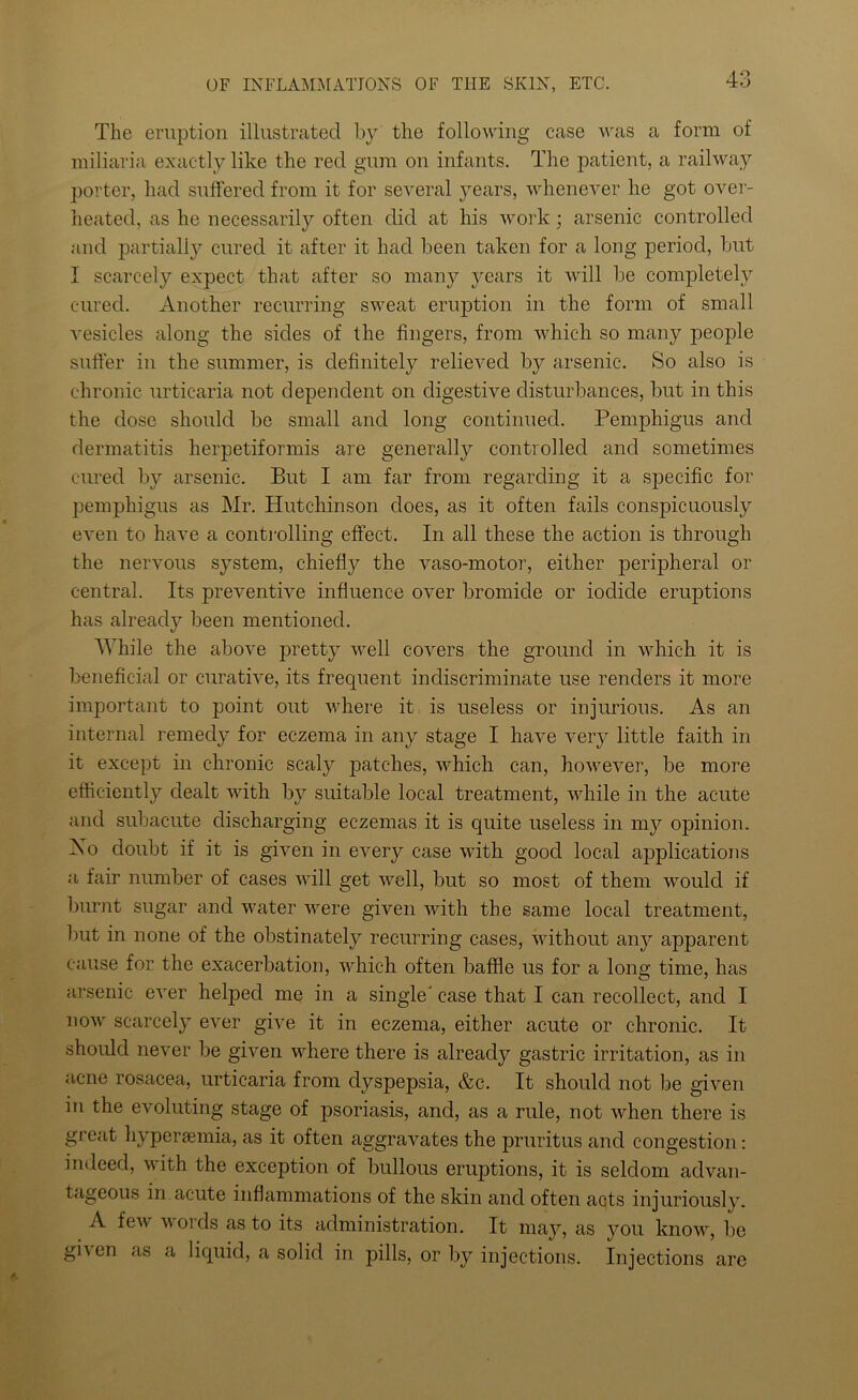 The eruption illustrated by the following case was a form of miliaria exactly like the red gum on infants. The patient, a railway porter, had suffered from it for several years, whenever he got over- heated, as he necessarily often did at his work; arsenic controlled and partially cured it after it had been taken for a long period, but I scarcely expect that after so many years it will lie completely cured. Another recurring sweat eruption in the form of small vesicles along the sides of the fingers, from which so many people suffer in the summer, is definitely relieved by arsenic. So also is chronic urticaria not dependent on digestive disturbances, but in this the dose should be small and long continued. Pemphigus and dermatitis herpetiformis are generally controlled and sometimes cured by arsenic. But I am far from regarding it a specific for pemphigus as Mr. Hutchinson does, as it often fails conspicuously even to have a controlling effect. In all these the action is through the nervous system, chiefly the vaso-motor, either peripheral or central. Its preventive influence over bromide or iodide eruptions has already been mentioned. While the above pretty well covers the ground in which it is beneficial or curative, its frequent indiscriminate use renders it more important to point out where it is useless or injurious. As an internal remedy for eczema in any stage I have very little faith in it except in chronic scaly patches, which can, however, be more efficiently dealt with by suitable local treatment, while in the acute and subacute discharging eczemas it is quite useless in my opinion. Xo doubt if it is given in every case with good local applications a fair number of cases will get well, but so most of them would if burnt sugar and water were given with the same local treatment, but in none of the obstinately recurring cases, without any apparent cause for the exacerbation, which often baffle us for a long time, has arsenic ever helped me in a single' case that I can recollect, and I now scarcely ever give it in eczema, either acute or chronic. It should never be given where there is already gastric irritation, as in acne rosacea, urticaria from dyspepsia, &c. It should not be given in the evoluting stage of psoriasis, and, as a rule, not when there is great hypersemia, as it often aggravates the pruritus and congestion: indeed, with the exception of bullous eruptions, it is seldom advan- tageous in acute inflammations of the skin and often acts injuriously. A few words as to its administration. It may, as you know, be gn en as a liquid, a solid in pills, or by injections. Injections are