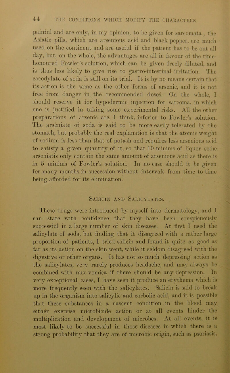 painful and are only, in my opinion, to be given for sarcomata; the Asiatic pills, which are arsenious acid and black pepper, are much used on the continent and are useful if the patient has to be out all day, but, on the whole, the advantages are all in favour of the time- honoured Fowler’s solution, which can be given freely diluted, and is thus less likely to give rise to gastro-intestinal irritation. The cacodylate of soda is still on its trial. It is by no means certain that its action is the same as the other forms of arsenic, and it is not free from danger in the recommended doses. On the whole, 1 should reserve it for hypodermic injection for sarcoma, in which one is justified in taking some experimental risks. All the other preparations of arsenic are, I think, inferior to Fowler’s solution. The arseniate of soda is said to be more easily tolerated by the stomach, but probably the real explanation is that the atomic weight of sodium is less than that of potash and recpiires less arsenious acid to satisfy a given cpiantity of it, so that 10 minims of liquor soda? arseniatis only contain the same amount of arsenious acid as there is in 5 minims of Fowler’s solution. In no case should it be given for many months in succession without intervals from time to time being afforded for its elimination. Salicin and Salicylates. These drugs were introduced by myself into dermatology, and I can state with confidence that they have been conspicuously successful in a large number of skin diseases. At first I used the salicylate of soda, but finding that it disagreed with a rather large proportion of patients, I tried salicin and found it cprite as good as far as its action on the skin went, while it seldom disagreed with the digestive or other organs. It has not so much depressing action as the salicylates, very rarely produces headache, and may always be combined with nux vomica if there should be any depression. In very exceptional cases, I have seen it produce an erythema which is more frequently seen with the salicylates. Salicin is said to break up in the organism into salicylic and carbolic acid, and it is possible that these substances in a nascent condition in the blood may either exercise microbicide action or at all events hinder the multiplication and development of microbes. At all events, it is most likely to be successful in those diseases in which there is a strong probability that they are of microbic origin, such as psoriasis,