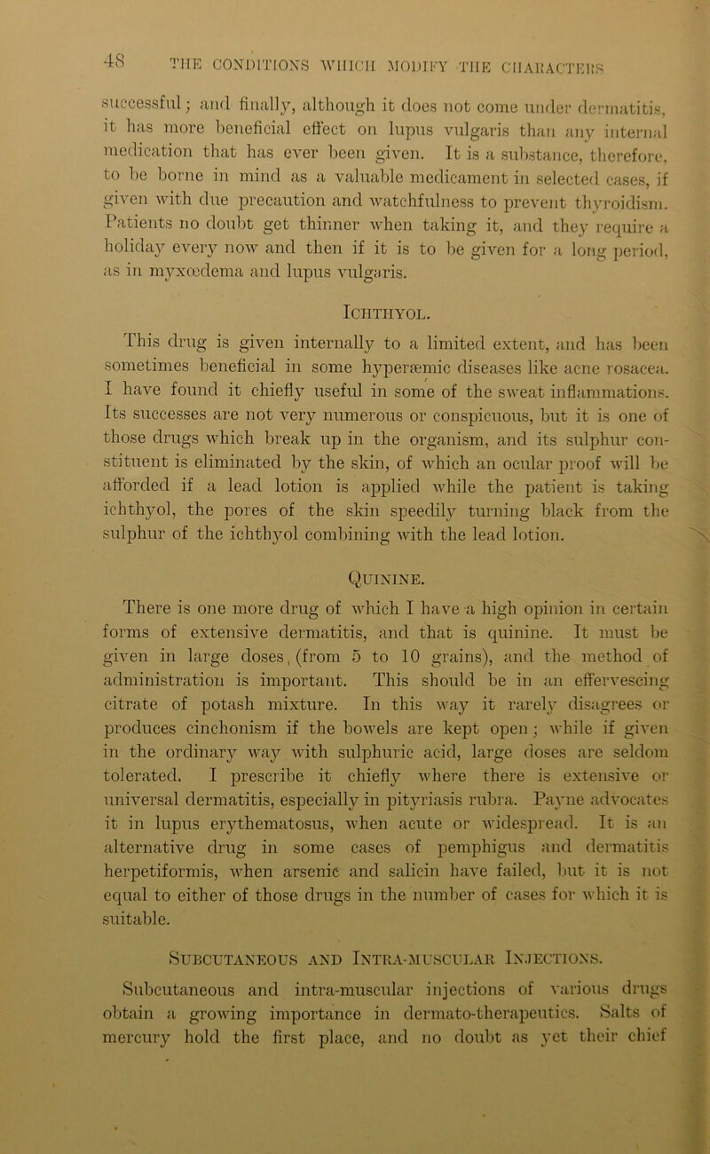 successful; and finally, although it does not come under dermatitis, it has more beneficial effect on lupus vulgaris than any internal medication that has ever been given. It is a substance, therefore, to be borne in mind as a valuable medicament in selected cases, if given with due precaution and watchfulness to prevent thyroidism. Patients no doubt get thinner when taking it, and they require a holiday every now and then if it is to be given for a long period, as in myxoeclema and lupus vulgaris. ICIITHYOL. This drug is given internally to a limited extent, and has been sometimes beneficial in some hypenemic diseases like acne rosacea. I have found it chiefly useful in some of the sweat inflammations. Its successes are not very numerous or conspicuous, but it is one of those drugs which break up in the organism, and its sulphur con- stituent is eliminated by the skin, of which an ocular proof will be afforded if a lead lotion is applied while the patient is taking ichthyol, the pores of the skin speedily turning black from the sulphur of the ichthyol combining with the lead lotion. Quinine. There is one more drug of which I have a high opinion in certain forms of extensive dermatitis, and that is quinine. It must he given in large doses, (from 5 to 10 grains), and the method of administration is important. This should be in an effervescing citrate of potash mixture. In this way it rarely disagrees or produces cinchonism if the bowels are kept open ; while if given in the ordinary way with sulphuric acid, large doses are seldom tolerated. I prescribe it chiefly where there is extensive or universal dermatitis, especially in pityriasis rubra. Payne advocates it in lupus erythematosus, when acute or widespread. It is an alternative drug in some cases of pemphigus and dermatitis herpetiformis, when arsenic and salicin have failed, but it is not equal to cither of those drugs in the number of cases for which it is suitable. Subcutaneous and Intra-muscular Injections. Subcutaneous and intra-muscular injections of various drugs obtain a growing importance in dermato-therapeutics. Salts of mercury hold the first place, and no doubt as yet their chief
