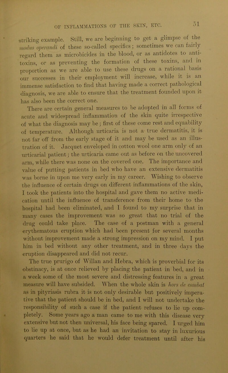 striking example. Still, we are beginning to get a glimpse of the modus operandi of these so-called specifics; sometimes we can iahly regard them as microbicides in the blood, or as antidotes to anti- toxins, or as preventing the formation of these toxins, and in proportion as we are able to use these drugs on a rational basis our successes in their employment will increase, while it is an immense satisfaction to find that having made a correct pathological diagnosis, we are able to ensure that the treatment founded upon it has also been the correct one. There are certain general measures to be adopted in all forms of acute and widespread inflammation of the skin quite irrespective of what the diagnosis may be; first of these come rest and equability of temperature. Although urticaria is not a true dermatitis, it is not far off from the early stage of it and may be used as an illus- tration of it. Jacquet enveloped in cotton wool one arm only of an urticarial patient; the urticaria came out as before on the uncovered arm, while there was none on the covered one. The importance and value of putting patients in bed who have an extensive dermatitis was borne in upon me very early in my career. Wishing to observe the influence of certain drugs on different inflammations of the skin, I took the patients into the hospital and gave them no active medi- cation until the influence of transference from their home to the hospital had been eliminated, and I found to my surprise that in many cases the improvement was so great that no trial of the drug could take place. The case of a postman with a general erythematous eruption which had been present for several months without improvement made a strong impression on my mind. I put him in bed without any other treatment, and in three days the eruption disappeared and did not recur. The true prurigo of Willan and Hebra, which is proverbial for its obstinacy, is at once relieved by placing the patient in bed, and in a week some of the most severe and distressing features in a great measure will have subsided. When the whole skin is hors de combat as in pityriasis rubra it is not only desirable but positively impera- tive that the patient should be in bed, and I will not undertake the responsibility of such a case if the patient refuses to lie up com- pletely. Some years ago a man came to me with this disease very extensive but not then universal, his face being spared. I urged him to lie up at once, but as he had an invitation to stay in luxurious quarters he said that he would defer treatment until after his
