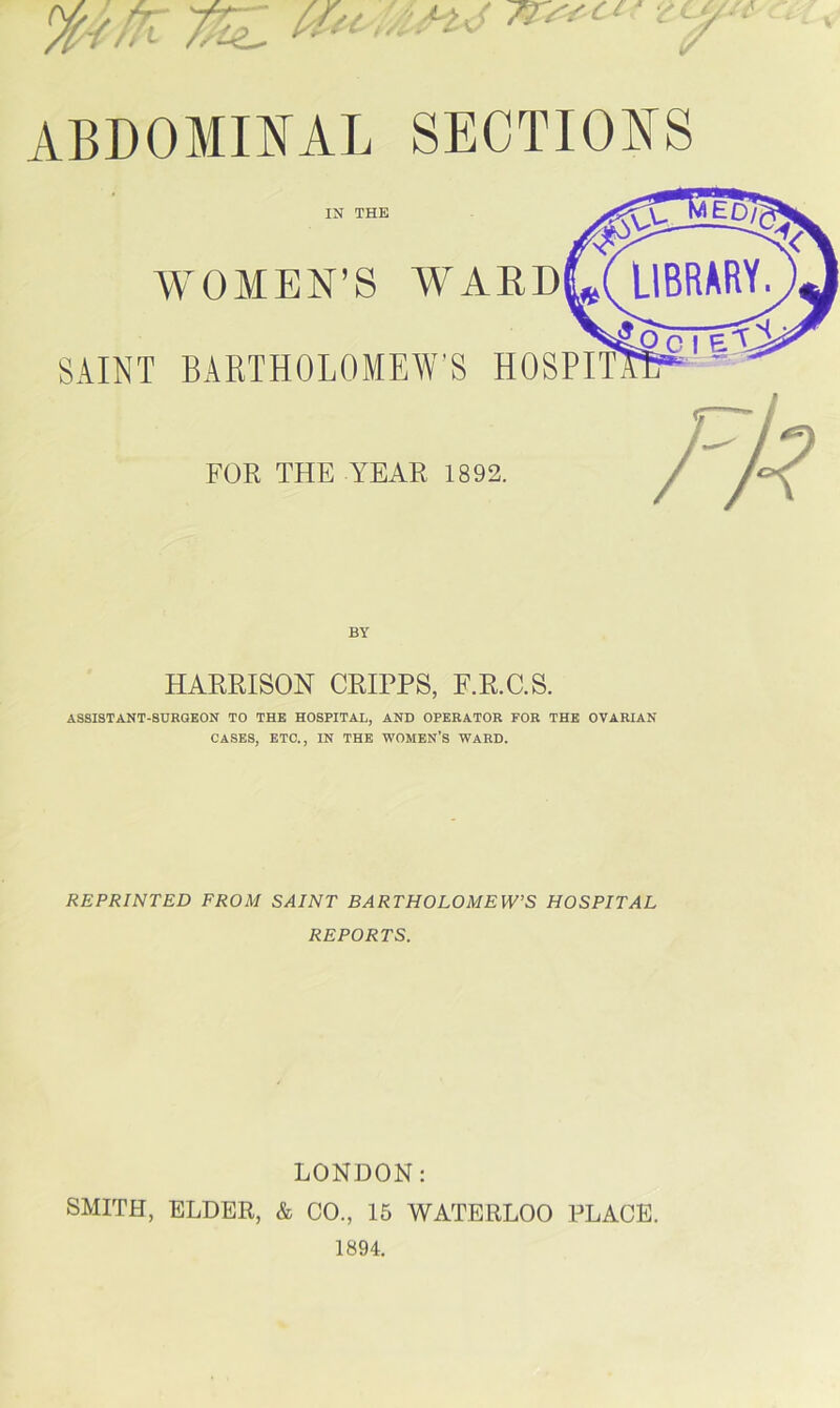 V f/ 'A Az ^ ABDOMINAL SECTIONS IN THE WOMEN’S WARD SAINT BAETHOLOMEWS HOSPIT FOR THE YEAR 1892. HARRISON CRIPPS, F.R.C.S. ASSISTANT-SURGEON TO THE HOSPITAL, AND OPERATOR FOR THE OVARIAN CASES, ETC., IN THE WOMEN’S WARD. REPRINTED FROM SAINT BARTHOLOMEW’S HOSPITAL REPORTS. LONDON: SMITH, ELDER, & CO., 15 WATERLOO PLACE. 1894.