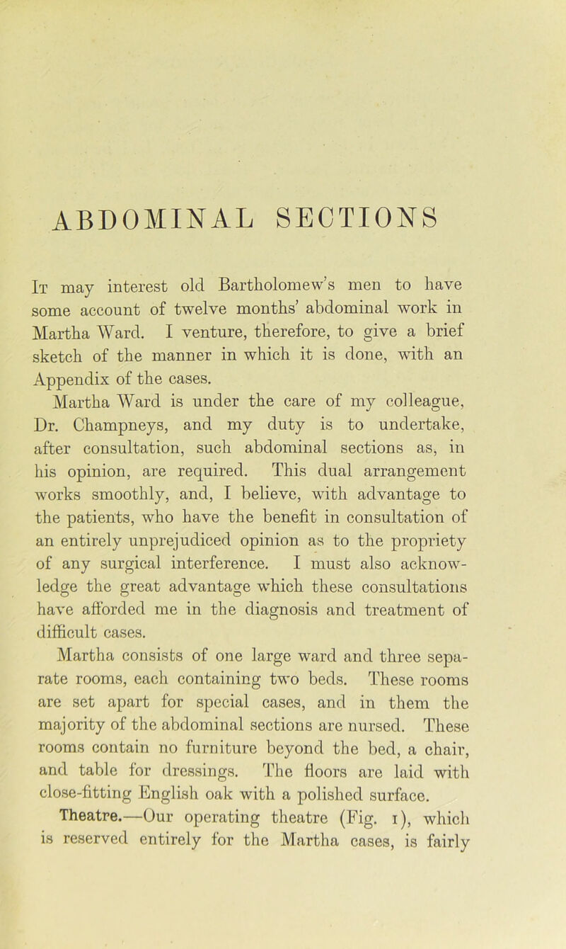 ABDOMINAL SECTIONS It may interest old Bartholomew’s men to have some account of twelve months’ abdominal work in Martha Ward. I venture, therefore, to give a brief sketch of the manner in which it is done, with an Appendix of the cases. Martha Ward is under the care of my colleague. Dr. Champneys, and my duty is to undertake, after consultation, such abdominal sections as, in his opinion, are required. This dual arrangement works smoothly, and, I believe, with advantage to the patients, who have the benefit in consultation of an entirely unprejudiced opinion as to the propriety of any surgical interference. I must also acknow- ledge the great advantage which these consultations have afforded me in the diagnosis and treatment of difficult cases. Martha consists of one large ward and three sepa- rate rooms, each containing two beds. These rooms are set apart for special cases, and in them the majority of the abdominal sections are nursed. These rooms contain no furniture beyond the bed, a chair, and table for dressings, ’fhe floors are laid with close-fitting English oak with a polished surface. Theatre.—Our operating theatre (Fig. i), which is reserved entirely for the Martha cases, is fairly