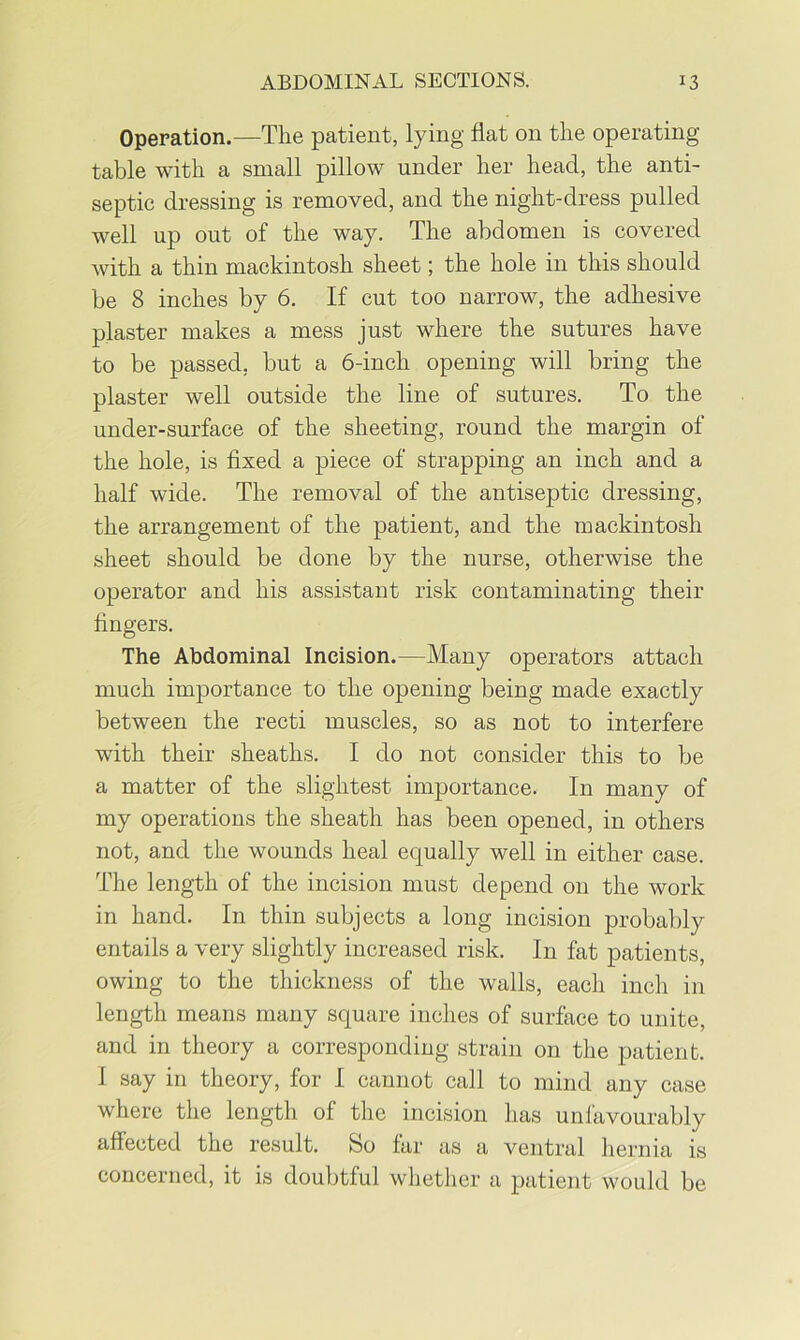 Operation.—The patient, lying flat on the operating table with a small pillow under her head, the anti- septic dressing is removed, and the night-dress pulled well up out of the way. The abdomen is covered with a thin mackintosh sheet; the hole in this should be 8 inches by 6. If cut too narrow, the adhesive plaster makes a mess just where the sutures have to be passed, but a 6-inch opening will bring the plaster well outside the line of sutures. To the under-surface of the sheeting, round the margin of the hole, is fixed a piece of strapping an inch and a half wide. The removal of the antiseptic dressing, the arrangement of the patient, and the mackintosh sheet should be done by the nurse, otherwise the operator and his assistant risk contaminating their fingers. The Abdominal Incision.—Many operators attach much importance to the opening being made exactly between the recti muscles, so as not to interfere with their sheaths. I do not consider this to be a matter of the slightest importance. In many of my operations the sheath has been opened, in others not, and the wounds heal equally well in either case. The length of the incision must depend 011 the work in hand. In thin subjects a long incision probably entails a very slightly increased risk. In fat patients, owing to the thickness of the walls, each inch in length means many square inches of surface to unite, and in theory a corresponding strain on the patient. I say in theory, for I cannot call to mind any case where the length of the incision has unfavourably affected the result. So far as a ventral hernia is concerned, it is doubtful whether a patient would be