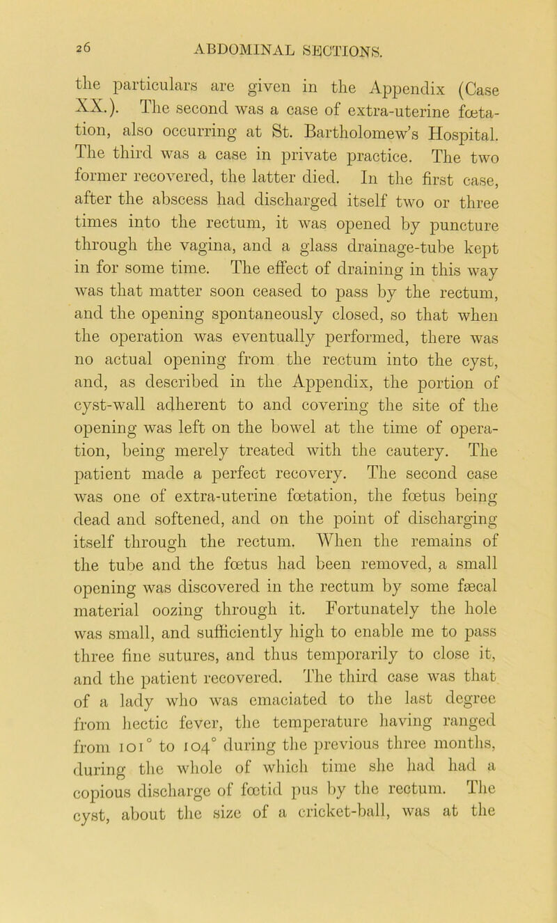 the particulars are given in the Appendix (Case XX.). The second was a case of extra-uterine fceta- tion, also occurring at St. Bartholomew’s Hospital. The third was a case in private practice. The two former recovered, the latter died. In the first case, after the abscess had discharged itself two or three times into the rectum, it was opened by puncture through the vagina, and a glass drainage-tube kept in for some time. The effect of draining in this way was that matter soon ceased to pass by the rectum, and the opening spontaneously closed, so that when the operation was eventually performed, there was no actual opening from the rectum into the cyst, and, as described in the Appendix, the portion of cyst-wall adherent to and covering the site of the opening was left on the bowel at the time of opera- tion, being merely treated with the cautery. The patient made a perfect recovery. The second case was one of extra-uterine fetation, the fetus being dead and softened, and on the point of discharging itself through the rectum. When the remains of the tube and the fetus had been removed, a small opening was discovered in the rectum by some faecal material oozing through it. Fortunately the hole was small, and sufficiently high to enable me to pass three fine sutures, and thus temporarily to close it, and the patient recovered. The third case was that of a lady who was emaciated to the last degree from hectic fever, the temperature having ranged from ioi° to 104° during the previous three months, during the whole of wliich time she had had a copious discharge of fetid pus l)y the rectum. The cyst, about the size of a cricket-ball, was at the