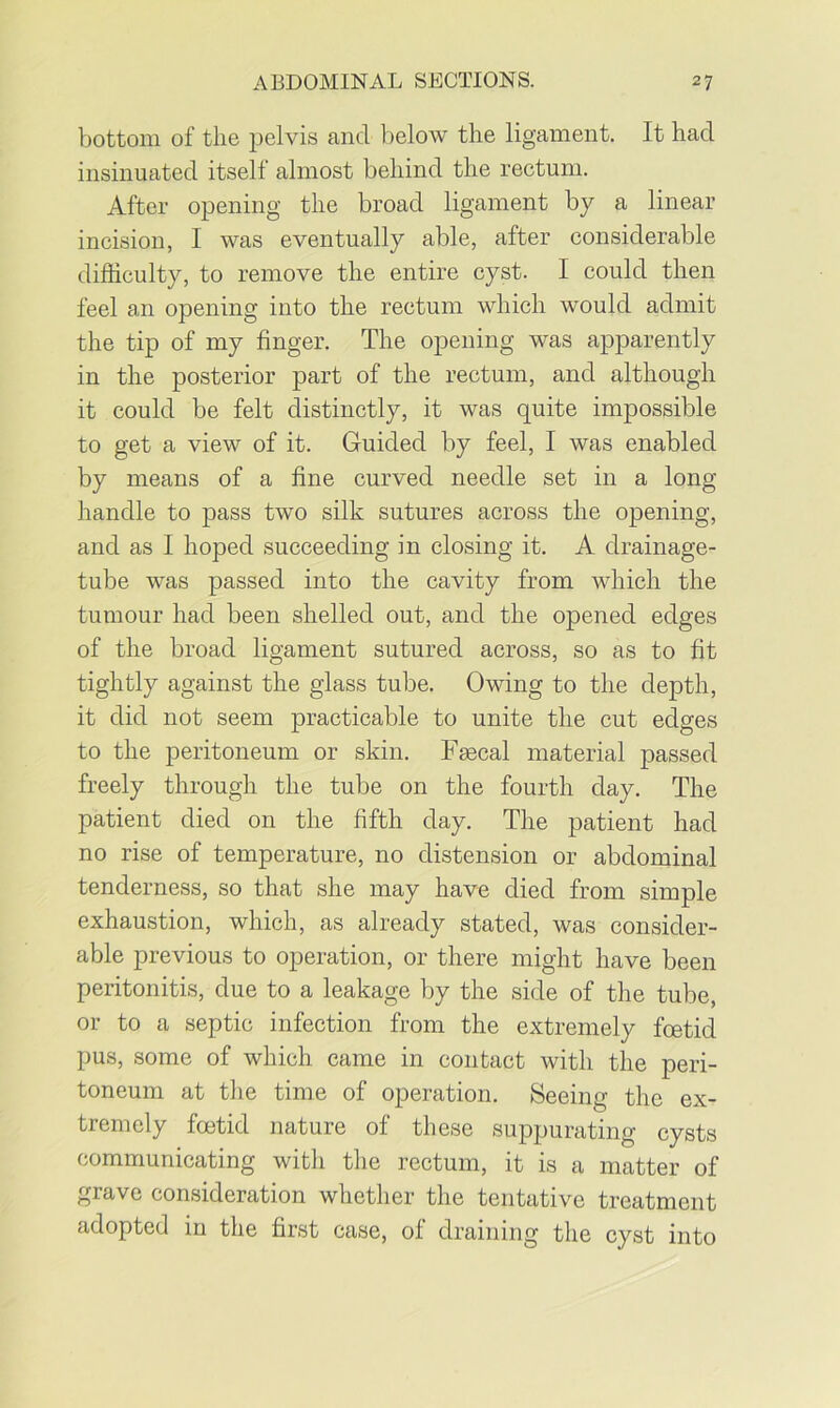 bottom of the pelvis and below the ligament. It had insinuated itself almost behind the rectum. After opening the broad ligament by a linear incision, I was eventually able, after considerable difficulty, to remove the entire cyst. I could then feel an opening into the rectum which would admit the tip of my finger. The opening was apparently in the posterior part of the rectum, and although it could be felt distinctly, it was quite impossible to get a view of it. Guided by feel, I was enabled by means of a fine curved needle set in a long handle to pass two silk sutures across the opening, and as I hoped succeeding in closing it. A drainage- tube was passed into the cavity from which the tumour had been shelled out, and the opened edges of the broad ligament sutured across, so as to fit tightly against the glass tube. Owing to the depth, it did not seem practicable to unite the cut edges to the peritoneum or skin. Faecal material passed freely through the tube on the fourth day. The patient died on the fifth day. The patient had no rise of temperature, no distension or abdominal tenderness, so that she may have died from simple exhaustion, which, as already stated, was consider- able previous to operation, or there might have been peritonitis, due to a leakage by the side of the tube, or to a septic infection from the extremely foetid pus, some of which came in contact with the peri- toneum at the time of operation. Seeing the ex- tremely foetid nature of these suppurating cysts communicating with the rectum, it is a matter of grave consideration whether the tentative treatment adopted in the first case, of draining the cyst into