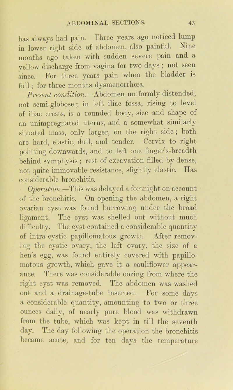has always had pain. Three years ago noticed lump in lower right side of abdomen, also painful. Nine months ago taken with sudden severe pain and a yellow discharge from vagina for two days ; not seen since. For three years pain when the bladder is full; for three months dysmenorrhoea. Present condition.—Kbdiom&n. uniformly distended, not semi-globose; in left iliac fossa, rising to level of iliac crests, is a rounded body, size and shape of an unimpregnated uterus, and a somewhat similarly situated mass, only larger, on the right side; both are hard, elastic, dull, and tender. Cervix to right pointing downwards, and to left one finger’s-breadth behind symphysis ; rest of excavation filled by dense, not quite immovable resistance, slightly elastic. Has considerable bronchitis. Operation.—This was delayed a fortnight on account of the bronchitis. On opening the abdomen, a right ovarian cyst was found burrowing under the broad ligament. The cyst was shelled out without much difficulty. The cyst contained a considerable quantity of intra-cystic papillomatous growth. After remov- ing the cystic ovary, the left ovary, the size of a hen’s egg, was found entirely covered with papillo- matous growth, which gave it a cauliflower appear- ance. There was considerable oozing from where the right cyst was removed. The abdomen was washed out and a drainage-tube inserted. For some days a considerable quantity, amounting to two or three ounces daily, of nearly pure blood was withdrawn from the tube, which was kept in till the seventh day. The day following the operation the bronchitis became acute, and for ten days tlie temperature