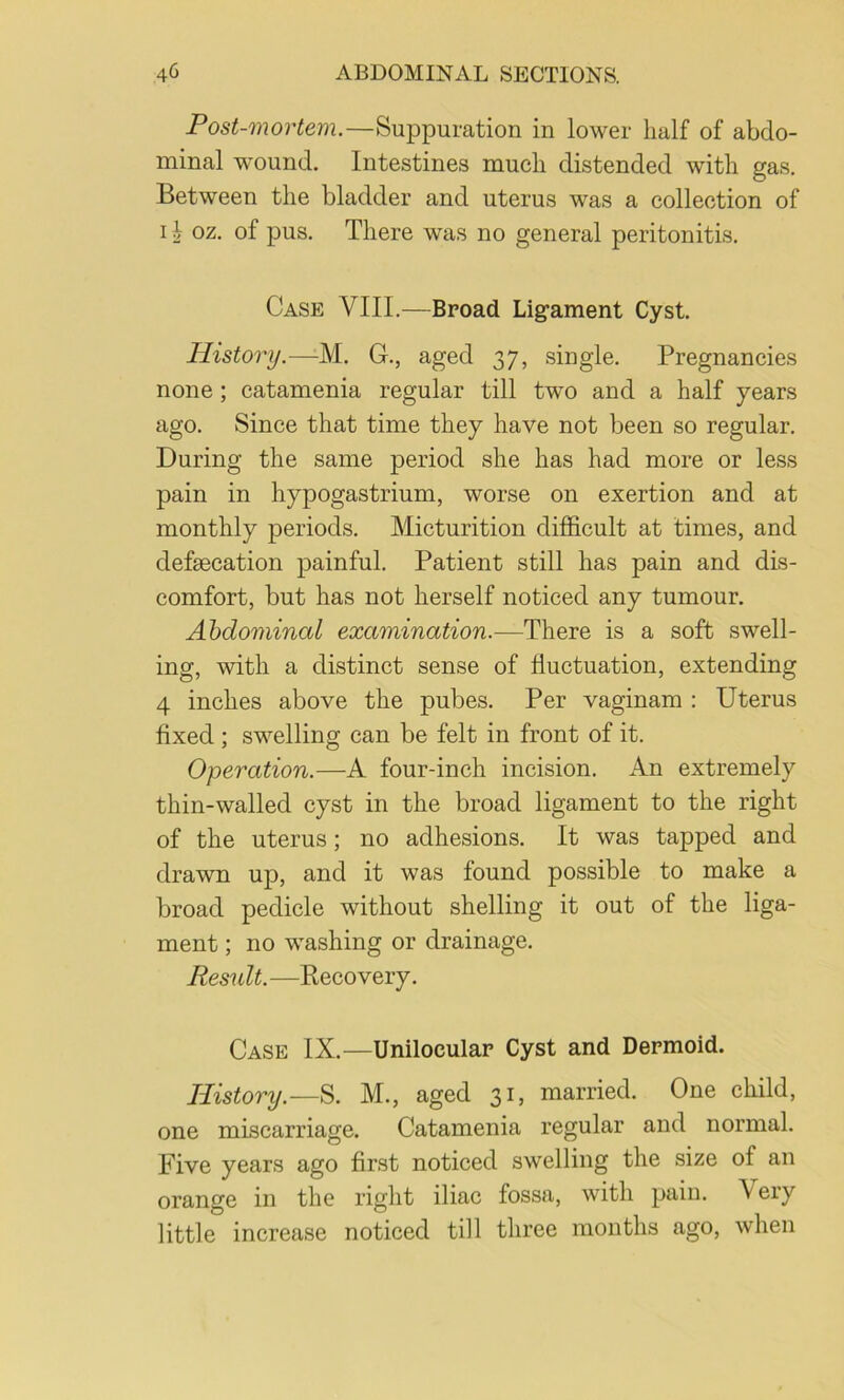 Post-mortem.—Suppuration in lower half of abdo- minal wound. Intestines much distended with gas. Between the bladder and uterus was a collection of I ^ oz. of pus. There was no general peritonitis. Case VIII.—Broad Ligament Cyst. History.—M. G., aged 37, single. Pregnancies none ; catamenia regular till two and a half years ago. Since that time they have not been so regular. During the same period she has had more or less pain in hypogastrium, worse on exertion and at monthly periods. Micturition difficult at times, and defaecation painful. Patient still has pain and dis- comfort, but has not herself noticed any tumour. Abdominal examination.—There is a soft swell- ing, with a distinct sense of fluctuation, extending 4 inches above the pubes. Per vaginam : Uterus fixed ; swelling can be felt in front of it. Operation.—A four-inch incision. An extremely thin-walled cyst in the broad ligament to the right of the uterus; no adhesions. It was tapped and drawn up, and it was found possible to make a broad pedicle without shelling it out of the liga- ment ; no washing or drainage. Result.—Recovery. Case IX.^—Unilocular Cyst and Dermoid. History.—S. M., aged 31, married. One child, one miscarriage. Catamenia regular and normal. Five years ago first noticed swelling the size of an orange in the right iliac fossa, with pain. Very little increase noticed till three months ago, when