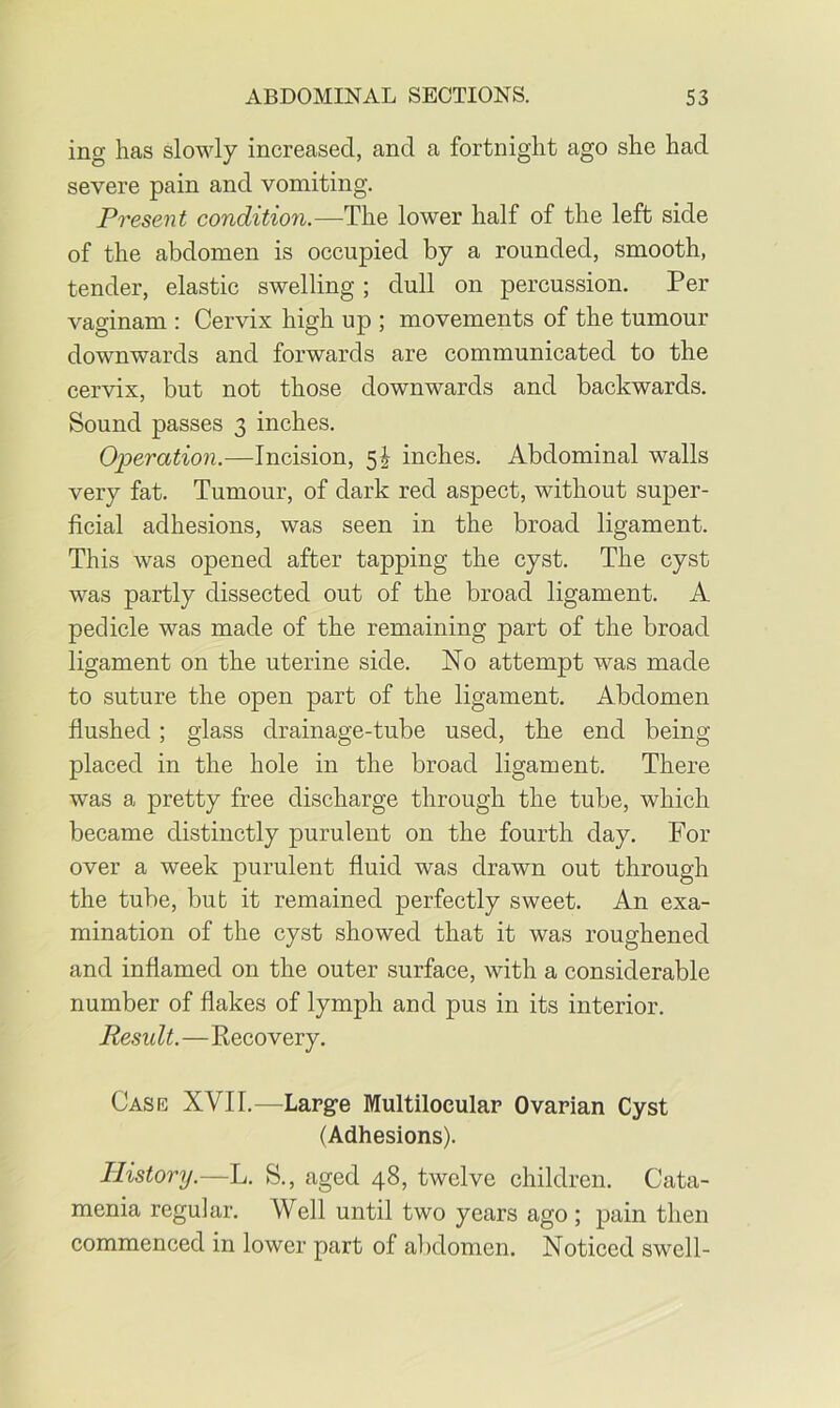 ing has slowly increased, and a fortnight ago she had severe pain and vomiting. Present conditio7i.—The lower half of the left side of the abdomen is occupied by a rounded, smooth, tender, elastic swelling; dull on percussion. Per vaginam : Cervix high up ; movements of the tumour downwards and forwards are communicated to the cervix, but not those downwards and backwards. Sound passes 3 inches. Operation.—Incision, 5J inches. Abdominal walls very fat. Tumour, of dark red aspect, without super- ficial adhesions, was seen in the broad ligament. This was opened after tapping the cyst. The cyst was partly dissected out of the broad ligament. A pedicle was made of the remaining part of the broad ligament on the uterine side. No attempt was made to suture the open part of the ligament. Abdomen flushed; glass drainage-tube used, the end being placed in the hole in the broad ligament. There was a pretty free discharge through the tube, which became distinctly purulent on the fourth day. For over a week purulent fluid was drawn out through the tube, but it remained perfectly sweet. An exa- mination of the cyst showed that it was roughened and inflamed on the outer surface, with a considerable number of flakes of lymph and pus in its interior. Result.—Recovery. Case XVII.—Large Multiloeular Ovarian Cyst (Adhesions). History.—L. S., aged 48, twelve children. Cata- menia regular. Well until two years ago ; pain then commenced in lower part of abdomen. Noticed swell-