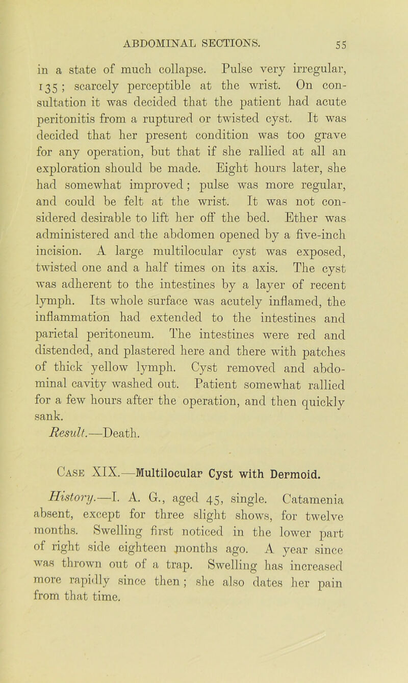 in a state of much collapse. Pulse very irregular, 135 ; scarcely perceptible at the wrist. On con- sultation it was decided that the patient had acute peritonitis from a ruptured or twisted cyst. It was decided that her present condition was too grave for any operation, but that if she rallied at all an exploration should be made. Eight hours later, she had somewhat improved; pulse was more regular, and could be felt at the wrist. It was not con- sidered desirable to lift her off the bed. Ether was administered and the abdomen opened by a five-inch incision. A large multilocular cyst was exposed, twisted one and a half times on its axis. The cyst was adherent to the intestines by a layer of recent lymph. Its whole surface was acutely inflamed, the inflammation had extended to the intestines and parietal peritoneum. The intestines were red and distended, and plastered here and there with patches of thick yellow lymph. Cyst removed and abdo- minal cavity washed out. Patient somewhat rallied for a few hours after the operation, and then quickly sank. Result. —Death. Case XIX.—Multilocular Cyst with Dermoid. History.—I. A. G., aged 45, single. Catamenia absent, except for three slight shows, for twelve months. Swelling first noticed in the lower part of right side eighteen juonths ago. A year since was thrown out of a trap. Swelling has increased more rapidly since then ; she also dates her pain from that time.