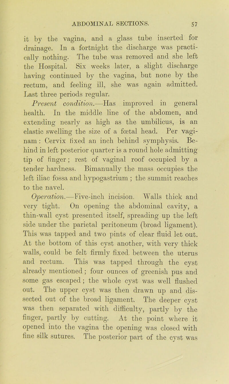 it by the vagina, and a glass tube inserted for drainage. In a fortnight the discharge was practi- cally nothing. The tube was removed and she left the Hospital. Six weeks later, a slight discharge having continued by the vagina, but none by the rectum, and feeling ill, she was again admitted. Last three periods regular. Present condition.—Has improved in general health. In the middle line of the abdomen, and extending nearly as high as the umbilicus, is an elastic swelling the size of a foetal head. Per vagi- nam: Cervix fixed an inch behind symphysis. Be- hind in left posterior quarter is a round hole admitting tip of finger; rest of vaginal roof occupied by a tender hardness. Bimanually the mass occupies the left iliac fossa and hypogastrium ; the summit reaches to the navel. Operation.—Five-inch incision. Walls thick and very tight. On opening the abdominal cavity, a thin-wall cyst presented itself, spreading up the left side under the parietal peritoneum (broad ligament). This was tapped and two pints of clear fluid let out. At the bottom of this cyst another, with very thick walls, could be felt firmly fixed between the uterus and rectum. This was tapped through the cyst already mentioned; four ounces of greenish pus and some gas escaped; the whole cyst was well flushed out. The upper cyst was then drawn up and dis- sected out of the broad ligament. The deeper cyst was then separated with difficulty, partly by the finger, partly by cutting. At the point where it opened into the vagina the opening was closed with fine silk sutures. The posterior part of the cyst was