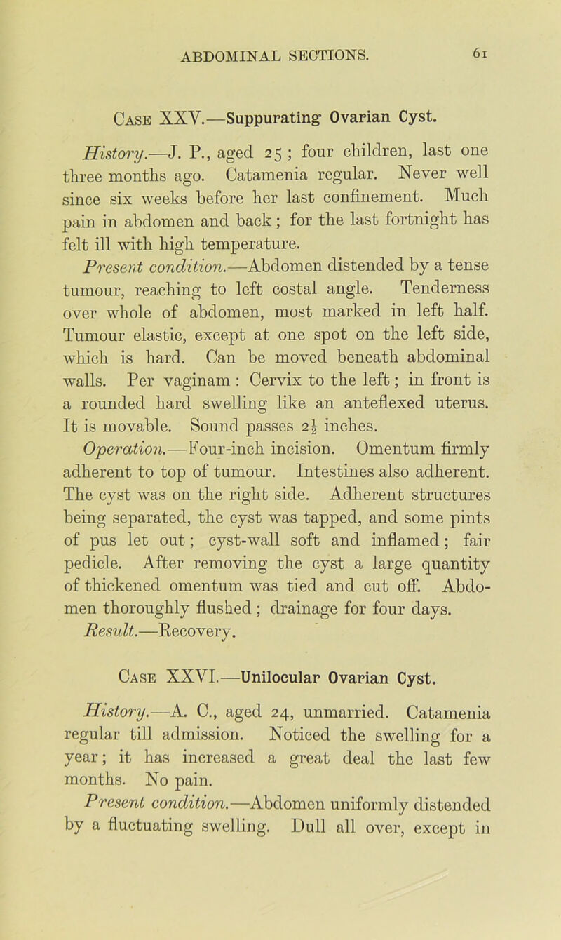 Case XXV.—Suppurating Ovarian Cyst. History.—J. P., aged 25; four cliildren, last one three months ago. Catamenia regular. Never well since six weeks before her last confinement. Much pain in abdomen and back; for the last fortnight has felt ill with high temperature. Present condition.—Abdomen distended by a tense tumour, reaching to left costal angle. Tenderness over whole of abdomen, most marked in left half. Tumour elastic, except at one spot on the left side, which is hard. Can be moved beneath abdominal walls. Per vaginam : Cervix to the left; in front is a rounded hard swelling like an anteflexed uterus. It is movable. Sound passes 2| inches. Operation.—Four-inch incision. Omentum firmly adherent to top of tumour. Intestines also adherent. The cyst was on the right side. Adherent structures being separated, the cyst was tapped, and some pints of pus let out; cyst-wall soft and inflamed; fair pedicle. After removing the cyst a large quantity of thickened omentum was tied and cut off. Abdo- men thoroughly flushed ; drainage for four days. Result.—Eecoverv. t/ Case XXVI.—Unilocular Ovarian Cyst. History.—A. C., aged 24, unmarried. Catamenia regular till admission. Noticed the swelling for a year; it has increased a great deal the last few months. No pain. Present condition.—Abdomen uniformly distended by a fluctuating swelling. Dull all over, except in