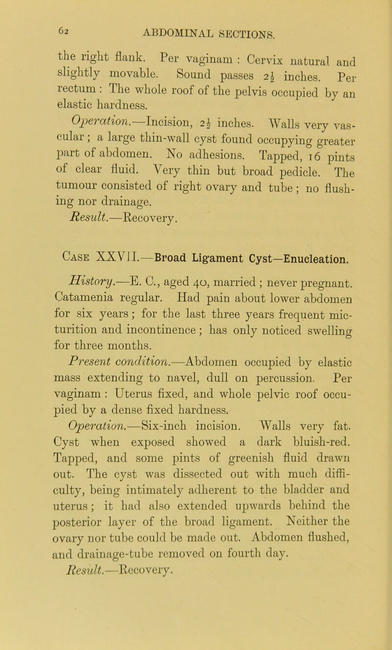 the right flank. Per vaginam : Cervix natural and slightly movable. Sound passes 2^ inches. Per rectum : The whole roof of the pelvis occupied by an elastic hardness. Opel cttiOTi, Incision, 2J inches. AValls very vas- cular ; a large thin-wall cyst found occupying greater 23art of abdomen. No adhesions. Tapped, 16 pints of clear fluid. Very thin but broad pedicle. The tumour consisted of right ovary and tube; no flush- ing nor drainage. Result.—Recovery. Case XXVJI.—Broad Ligament Cyst—Enucleation. History.—E. C., aged 40, married ; never pregnant. Catamenia regular. Had pain about lower abdomen for six years; for the last three years frequent mic- turition and incontinence ; has only noticed swelling for three months. Present condition.—Abdomen occupied by elastic mass extending to navel, dull on percussion. Per vaginam : Uterus fixed, and whole pelvic roof occu- pied by a dense fixed hardness. Operation.—Six-inch incision. Walls very fat. Cyst when exposed showed a dark bluish-red. Tapped, and some pints of greenish fluid drawn out. The cyst was dissected out with much diffi- culty, being intimately adherent to the bladder and uterus; it had also extended upwards behind the posterior layer of the broad ligament. Neither the ovary nor tube could be made out. Abdomen flushed, and drainage-tube removed on fourth day.