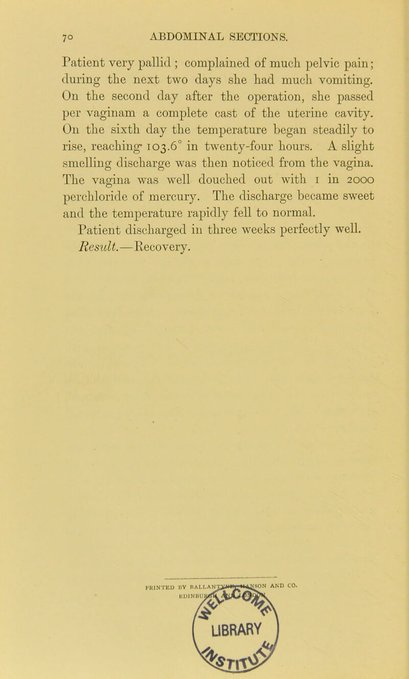 Patient very pallid ; complained of much pelvic pain; during the next two days she had much vomiting. On the second day after the operation, she passed per vaginam a complete cast of the uterine cavity. On the sixth day the temperature began steadily to rise, reaching- 103.6° in twenty-four hours. A slight smelling discharge was then noticed from the vagina. The vagina was well douched out with i in 2000 perchloride of mercury. The discharge became sweet and the temperature rapidly fell to normal. Patient discharged in three weeks perfectly well. Result.—Recovery.