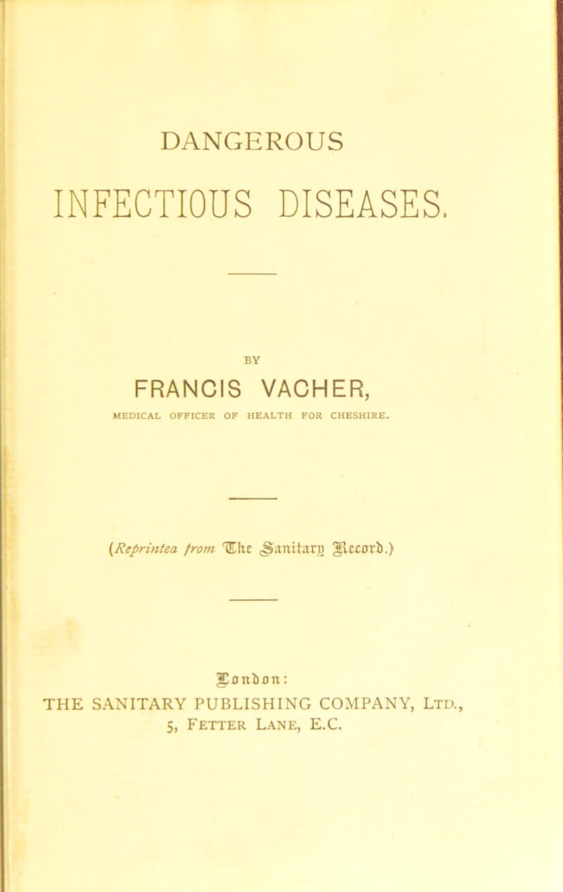 DANGEROUS INFECTIOUS DISEASES. BY FRANCIS VACHER, MEDICAL OFFICER OF HEALTH FOR CHESHIRE. (Reprintea from Hite <Sartita:tg gleeorb.) bonbon: THE SANITARY PUBLISHING COMPANY, Ltd., 5, Fetter Lane, E.C.