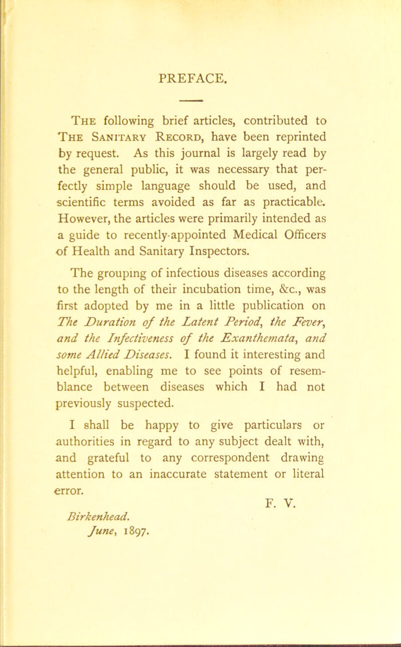 PREFACE. The following brief articles, contributed to The Sanitary Record, have been reprinted by request. As this journal is largely read by the general public, it was necessary that per- fectly simple language should be used, and scientific terms avoided as far as practicable. However, the articles were primarily intended as a guide to recently-appointed Medical Officers of Health and Sanitary Inspectors. The grouping of infectious diseases according to the length of their incubation time, &c., was first adopted by me in a little publication on The Duration of the Latent Period, the Fever, and the Infectiveness of the Fxanthemata, and some Allied Diseases. I found it interesting and helpful, enabling me to see points of resem- blance between diseases which I had not previously suspected. I shall be happy to give particulars or authorities in regard to any subject dealt with, and grateful to any correspondent drawing attention to an inaccurate statement or literal error. F. V. Birkenhead, fune, 1897.