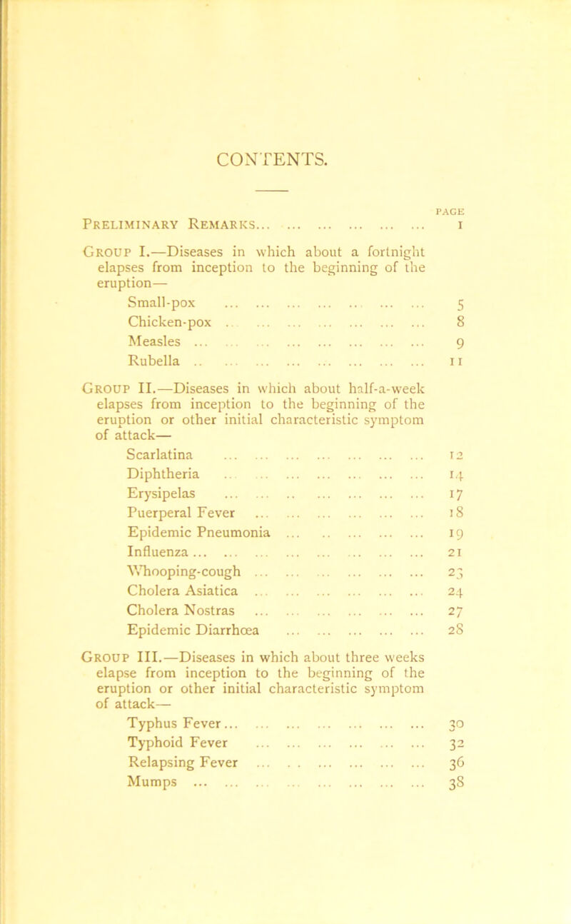 CONTENTS. PAGE Preliminary Remarks i Group I.—Diseases in which about a fortnight elapses from inception to the beginning of the eruption— Small-pox 5 Chicken-pox 8 Measles 9 Rubella 11 Group II.—Diseases in which about half-a-week elapses from inception to the beginning of the eruption or other initial characteristic symptom of attack— Scarlatina 12 Diphtheria 14 Erysipelas 17 Puerperal Fever 18 Epidemic Pneumonia 19 Influenza 21 Whooping-cough 23 Cholera Asiatica 24 Cholera Nostras 27 Epidemic Diarrhoea 28 Group III.—Diseases in which about three weeks elapse from inception to the beginning of the eruption or other initial characteristic symptom of attack— Typhus Fever 30 Typhoid Fever 32 Relapsing Fever 36 Mumps 38